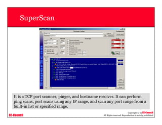 EC-Council
Copyright © by EC-Council
All Rights reserved. Reproduction is strictly prohibited
SuperScan
It is a TCP port scanner, pinger, and hostname resolver. It can perform
ping scans, port scans using any IP range, and scan any port range from a
built-in list or specified range.
 