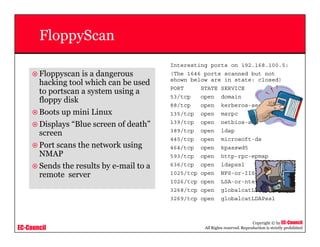 EC-Council
Copyright © by EC-Council
All Rights reserved. Reproduction is strictly prohibited
FloppyScan
Floppyscan is a dangerous
hacking tool which can be used
to portscan a system using a
floppy disk
Boots up mini Linux
Displays “Blue screen of death”
screen
Port scans the network using
NMAP
Sends the results by e-mail to a
remote server
Interesting ports on 192.168.100.5:
(The 1646 ports scanned but not
shown below are in state: closed)
PORT STATE SERVICE
53/tcp open domain
88/tcp open kerberos-sec
135/tcp open msrpc
139/tcp open netbios-ssn
389/tcp open ldap
445/tcp open microsoft-ds
464/tcp open kpasswd5
593/tcp open http-rpc-epmap
636/tcp open ldapssl
1025/tcp open NFS-or-IIS
1026/tcp open LSA-or-nterm
3268/tcp open globalcatLDAP
3269/tcp open globalcatLDAPssl
 