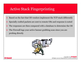 EC-Council
Copyright © by EC-Council
All Rights reserved. Reproduction is strictly prohibited
Active Stack Fingerprinting
Based on the fact that OS vendors implement the TCP stack differently
Specially crafted packets are sent to remote OSs and response is noted
The responses are then compared with a database to determine the OS
The Firewall logs your active banner grabbing scan since you are
probing directly
 
