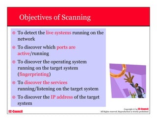 EC-Council
Copyright © by EC-Council
All Rights reserved. Reproduction is strictly prohibited
Objectives of Scanning
To detect the live systems running on the
network
To discover which ports are
active/running
To discover the operating system
running on the target system
(fingerprinting)
To discover the services
running/listening on the target system
To discover the IP address of the target
system
 