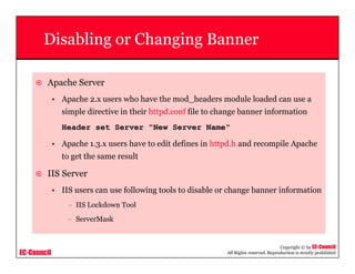 EC-Council
Copyright © by EC-Council
All Rights reserved. Reproduction is strictly prohibited
Disabling or Changing Banner
Apache Server
• Apache 2.x users who have the mod_headers module loaded can use a
simple directive in their httpd.conf file to change banner information
Header set Server "New Server Name“
• Apache 1.3.x users have to edit defines in httpd.h and recompile Apache
to get the same result
IIS Server
• IIS users can use following tools to disable or change banner information
– IIS Lockdown Tool
– ServerMask
 
