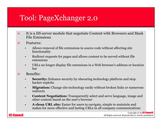 EC-Council
Copyright © by EC-Council
All Rights reserved. Reproduction is strictly prohibited
Tool: PageXchanger 2.0
It is a IIS server module that negotiate Content with Browsers and Mask
File Extensions
Features:
• Allows removal of file extensions in source code without affecting site
functionality
• Redirect requests for pages and allows content to be served without file
extensions
• URLs no longer display file extensions in a Web browser's address or location
bar
Benefits:
• Security: Enhance security by obscuring technology platform and stop
hacker exploits
• Migration: Change site technology easily without broken links or numerous
redirects
• Content Negotiation: Transparently select and serve language, image and
other content based on the user's browser
• A clean URL site: Easier for users to navigate, simple to maintain and
makes for more effective and lasting URLs in all company communications
 