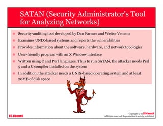 EC-Council
Copyright © by EC-Council
All Rights reserved. Reproduction is strictly prohibited
SATAN (Security Administrator’s Tool
for Analyzing Networks)
Security-auditing tool developed by Dan Farmer and Weitse Venema
Examines UNIX-based systems and reports the vulnerabilities
Provides information about the software, hardware, and network topologies
User-friendly program with an X Window interface
Written using C and Perl languages. Thus to run SATAN, the attacker needs Perl
5 and a C compiler installed on the system
In addition, the attacker needs a UNIX-based operating system and at least
20MB of disk space
 