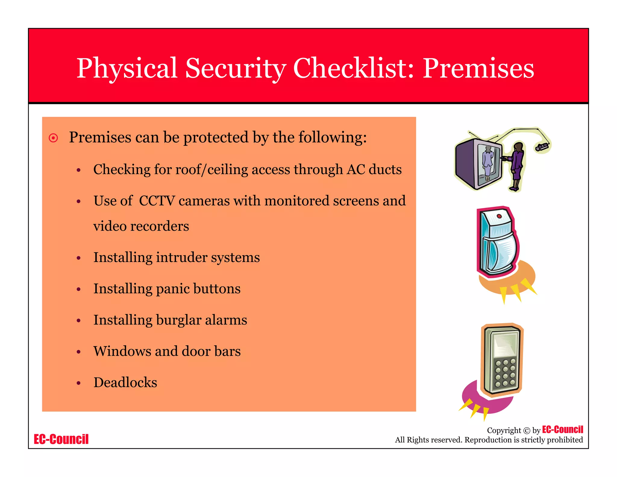EC-Council
Copyright © by EC-Council
All Rights reserved. Reproduction is strictly prohibited
Physical Security Checklist: Premises
Premises can be protected by the following:
• Checking for roof/ceiling access through AC ducts
• Use of CCTV cameras with monitored screens and
video recorders
• Installing intruder systems
• Installing panic buttons
• Installing burglar alarms
• Windows and door bars
• Deadlocks
 