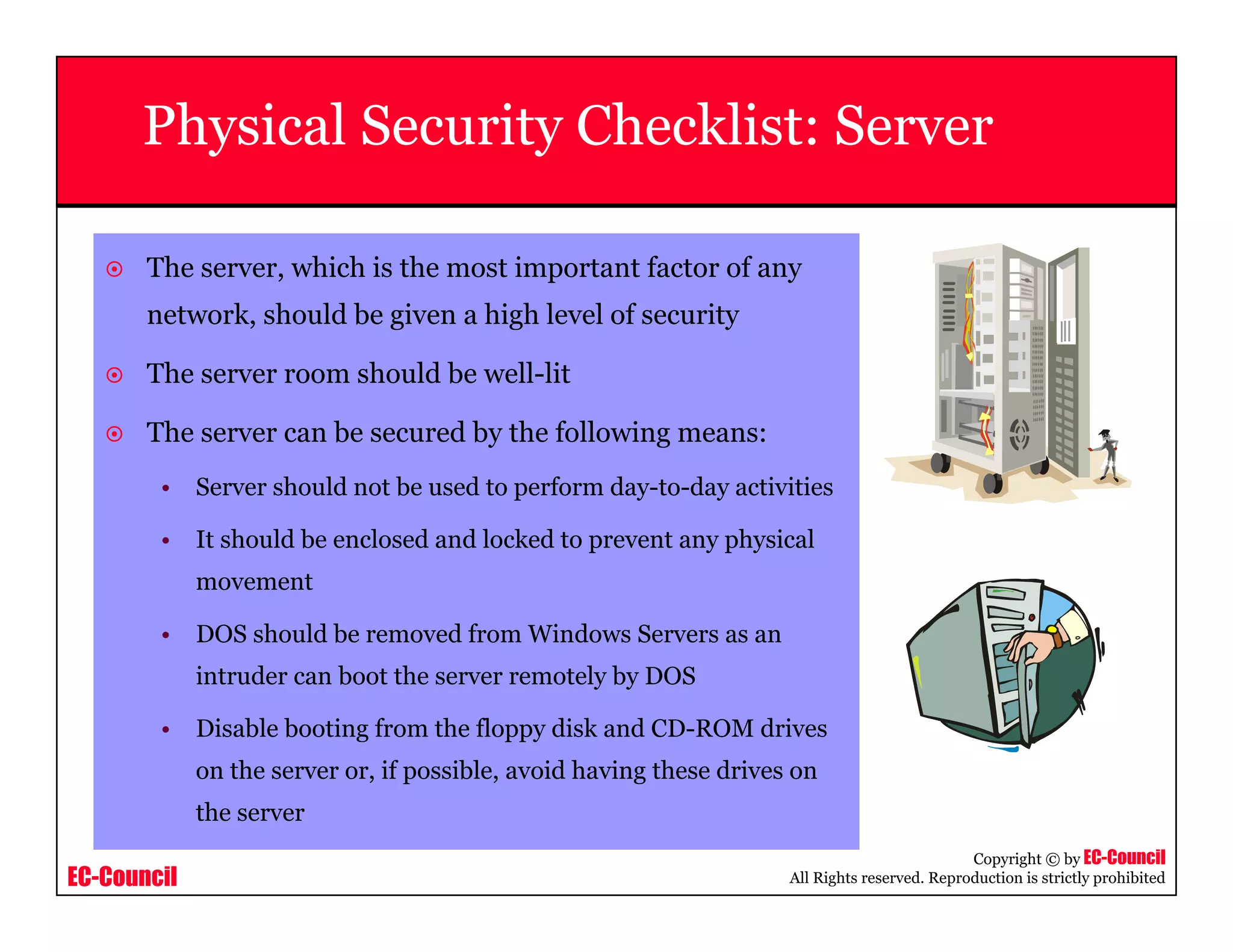 EC-Council
Copyright © by EC-Council
All Rights reserved. Reproduction is strictly prohibited
Physical Security Checklist: Server
The server, which is the most important factor of any
network, should be given a high level of security
The server room should be well-lit
The server can be secured by the following means:
• Server should not be used to perform day-to-day activities
• It should be enclosed and locked to prevent any physical
movement
• DOS should be removed from Windows Servers as an
intruder can boot the server remotely by DOS
• Disable booting from the floppy disk and CD-ROM drives
on the server or, if possible, avoid having these drives on
the server
 
