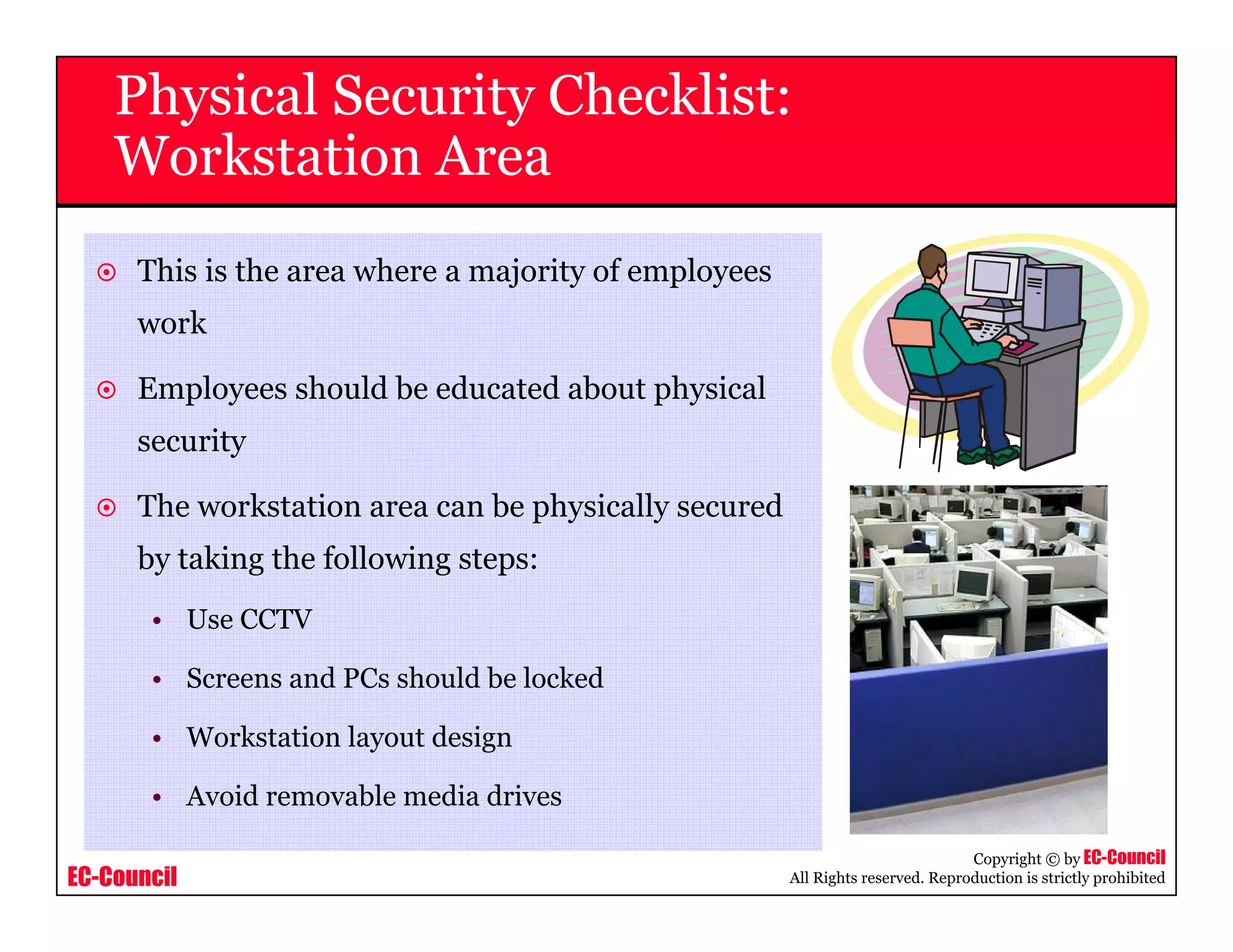 EC-Council
Copyright © by EC-Council
All Rights reserved. Reproduction is strictly prohibited
Physical Security Checklist:
Workstation Area
This is the area where a majority of employees
work
Employees should be educated about physical
security
The workstation area can be physically secured
by taking the following steps:
• Use CCTV
• Screens and PCs should be locked
• Workstation layout design
• Avoid removable media drives
 