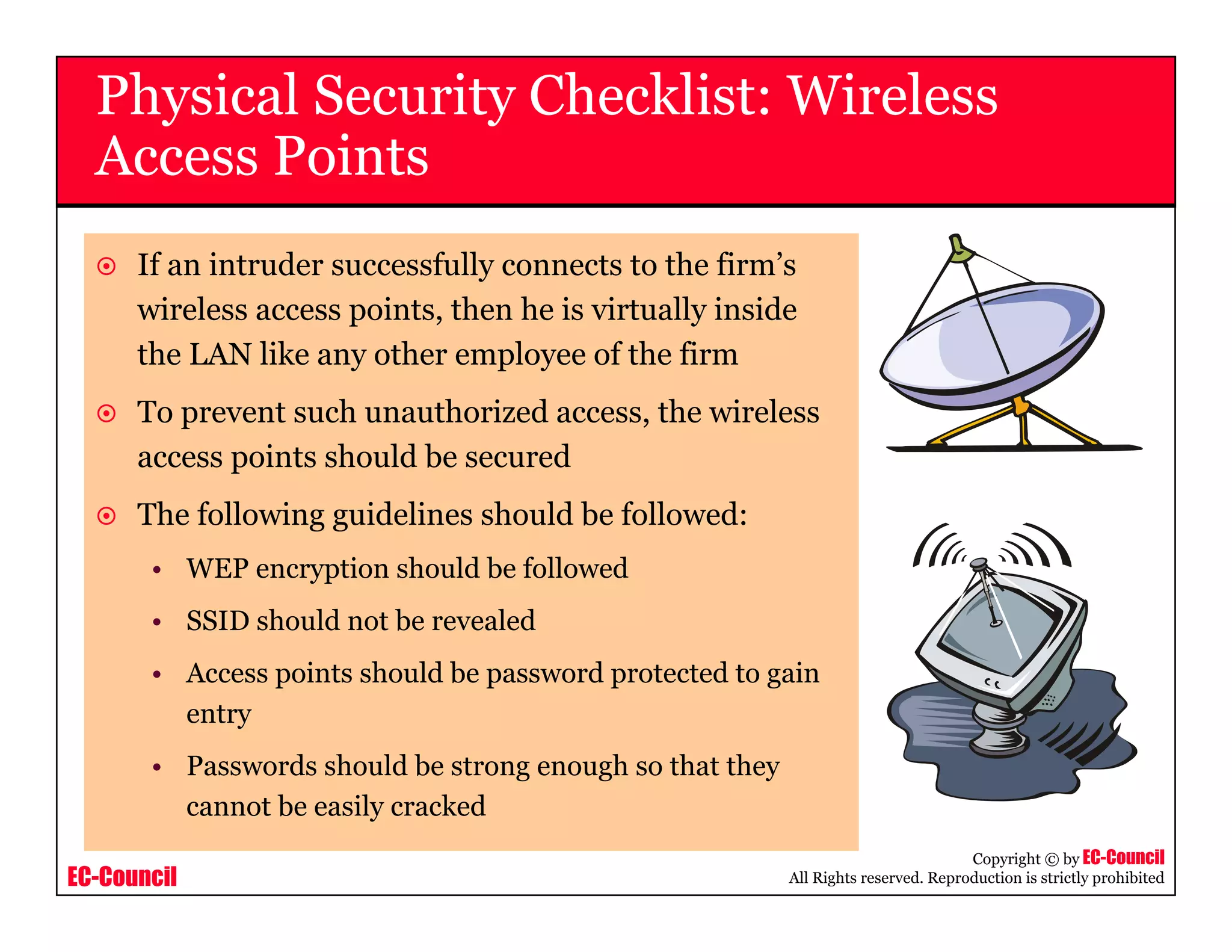 EC-Council
Copyright © by EC-Council
All Rights reserved. Reproduction is strictly prohibited
Physical Security Checklist: Wireless
Access Points
If an intruder successfully connects to the firm’s
wireless access points, then he is virtually inside
the LAN like any other employee of the firm
To prevent such unauthorized access, the wireless
access points should be secured
The following guidelines should be followed:
• WEP encryption should be followed
• SSID should not be revealed
• Access points should be password protected to gain
entry
• Passwords should be strong enough so that they
cannot be easily cracked
 