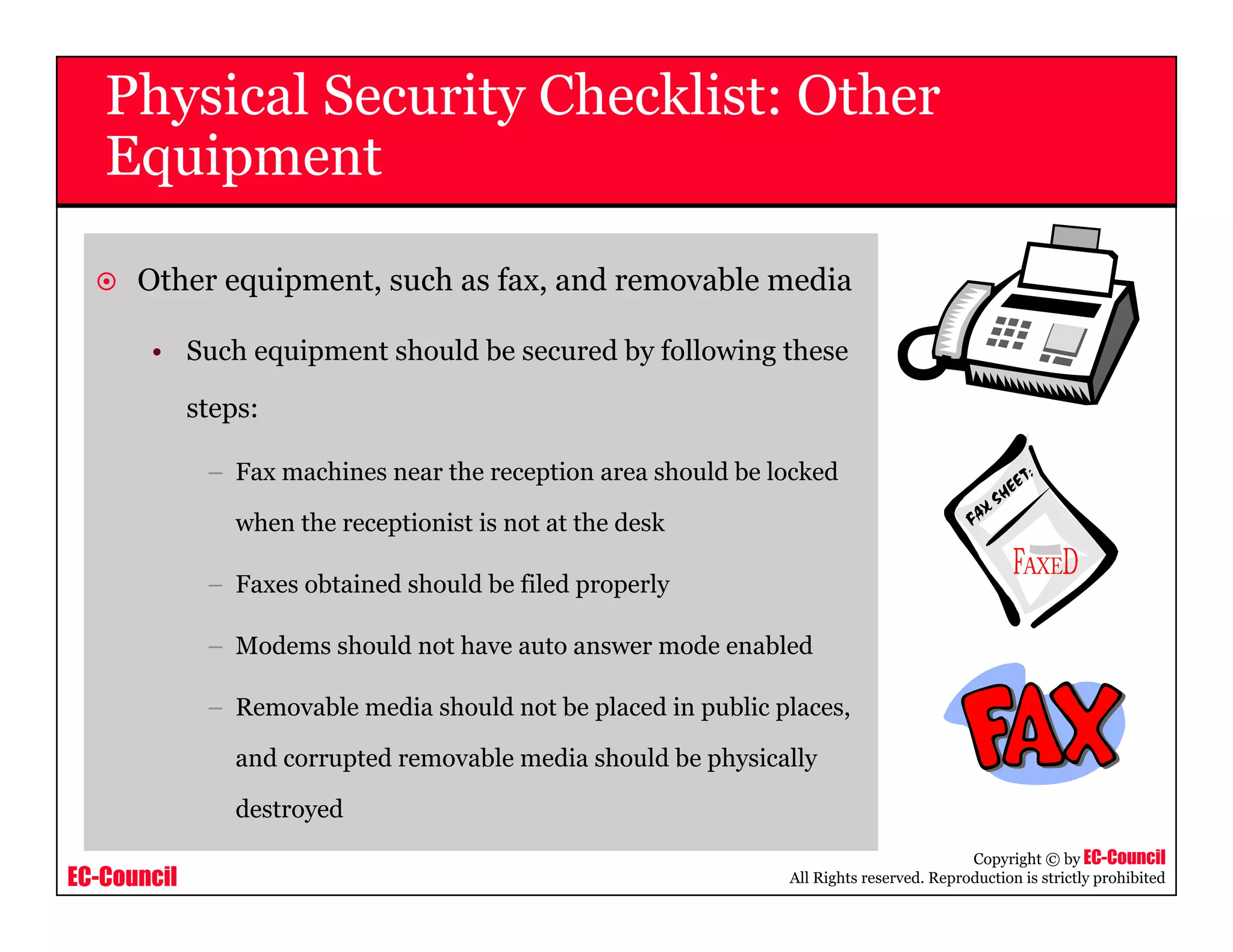 EC-Council
Copyright © by EC-Council
All Rights reserved. Reproduction is strictly prohibited
Other equipment, such as fax, and removable media
• Such equipment should be secured by following these
steps:
– Fax machines near the reception area should be locked
when the receptionist is not at the desk
– Faxes obtained should be filed properly
– Modems should not have auto answer mode enabled
– Removable media should not be placed in public places,
and corrupted removable media should be physically
destroyed
Physical Security Checklist: Other
Equipment
 
