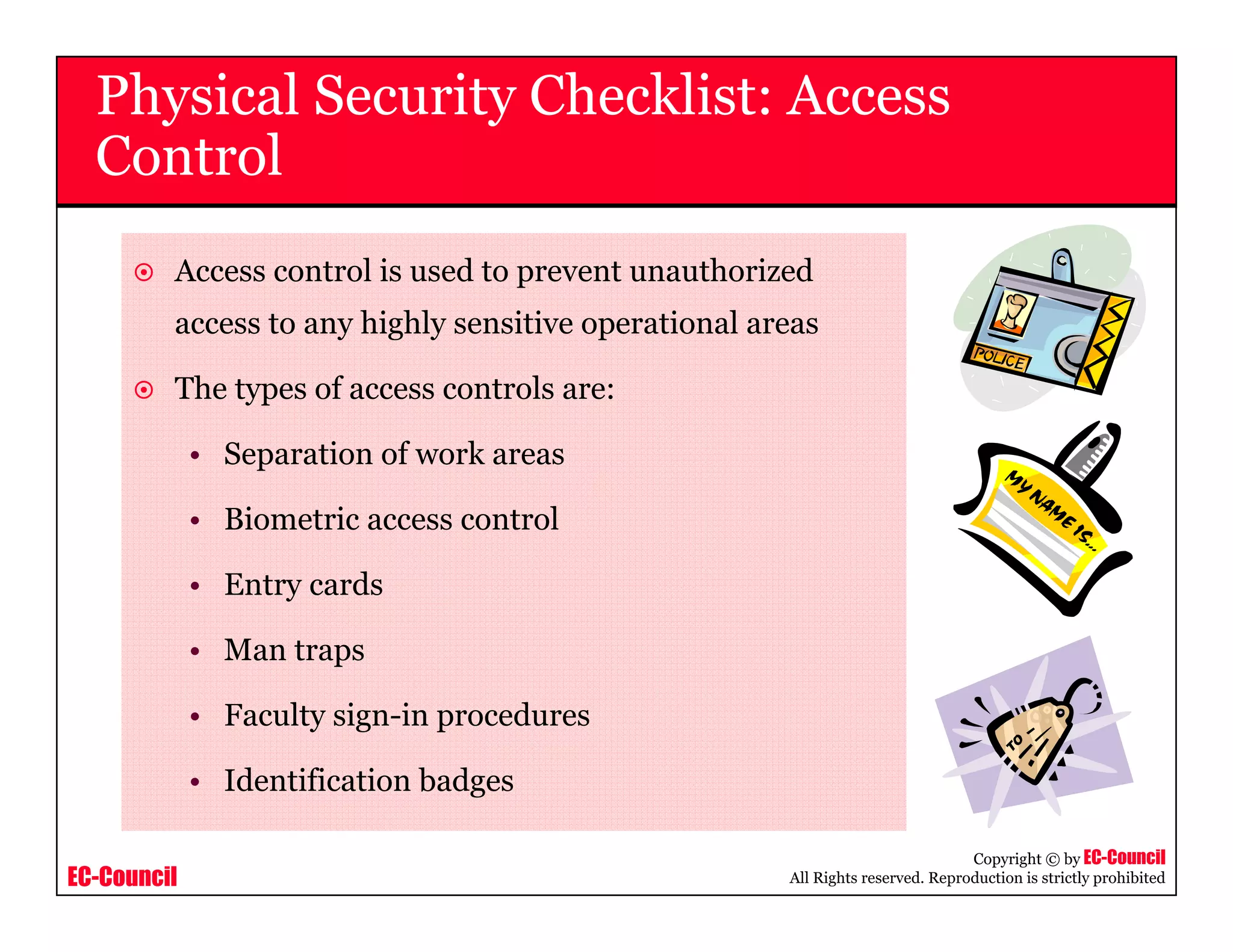 EC-Council
Copyright © by EC-Council
All Rights reserved. Reproduction is strictly prohibited
Access control is used to prevent unauthorized
access to any highly sensitive operational areas
The types of access controls are:
• Separation of work areas
• Biometric access control
• Entry cards
• Man traps
• Faculty sign-in procedures
• Identification badges
Physical Security Checklist: Access
Control
 