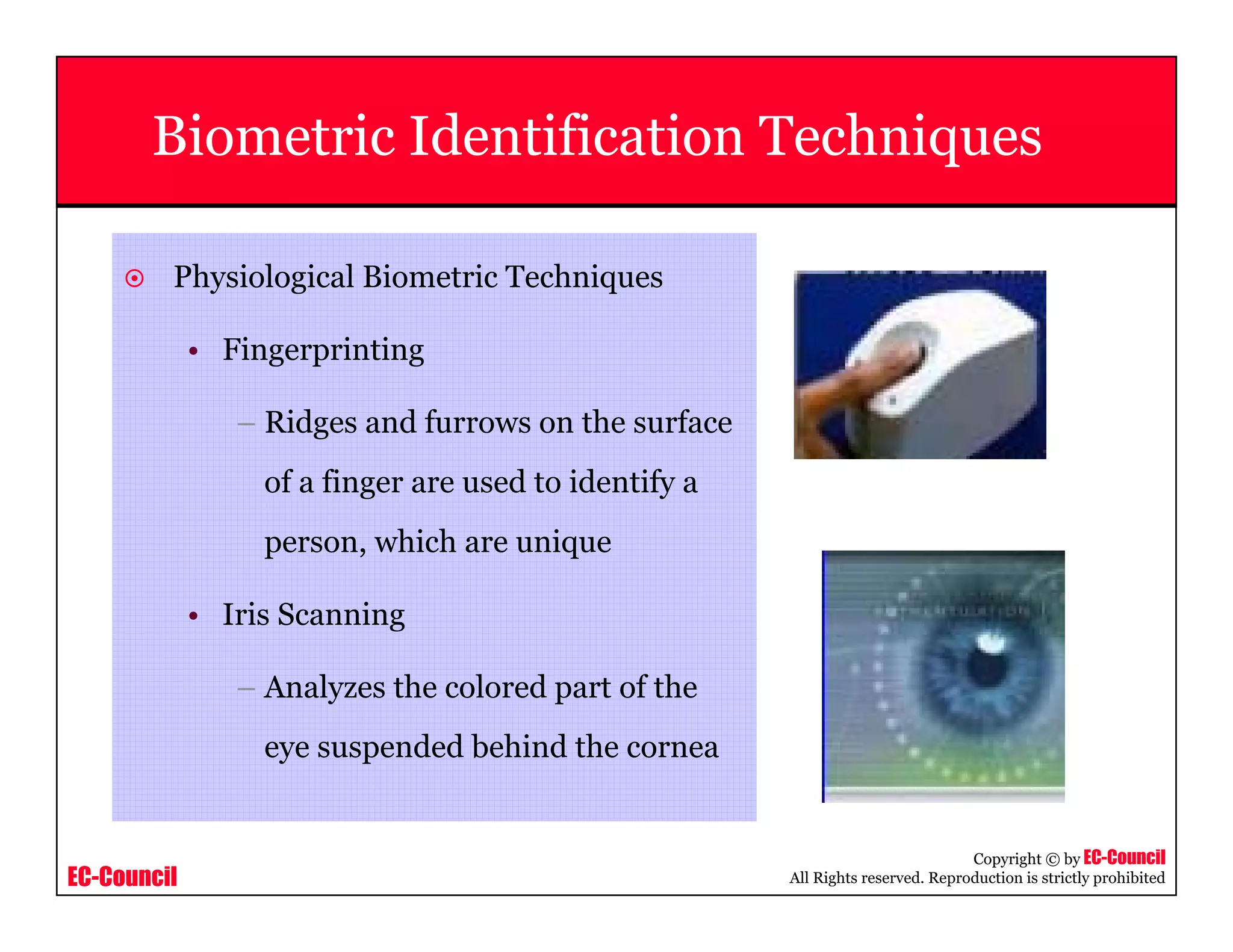 EC-Council
Copyright © by EC-Council
All Rights reserved. Reproduction is strictly prohibited
Physiological Biometric Techniques
• Fingerprinting
– Ridges and furrows on the surface
of a finger are used to identify a
person, which are unique
• Iris Scanning
– Analyzes the colored part of the
eye suspended behind the cornea
Biometric Identification Techniques
 