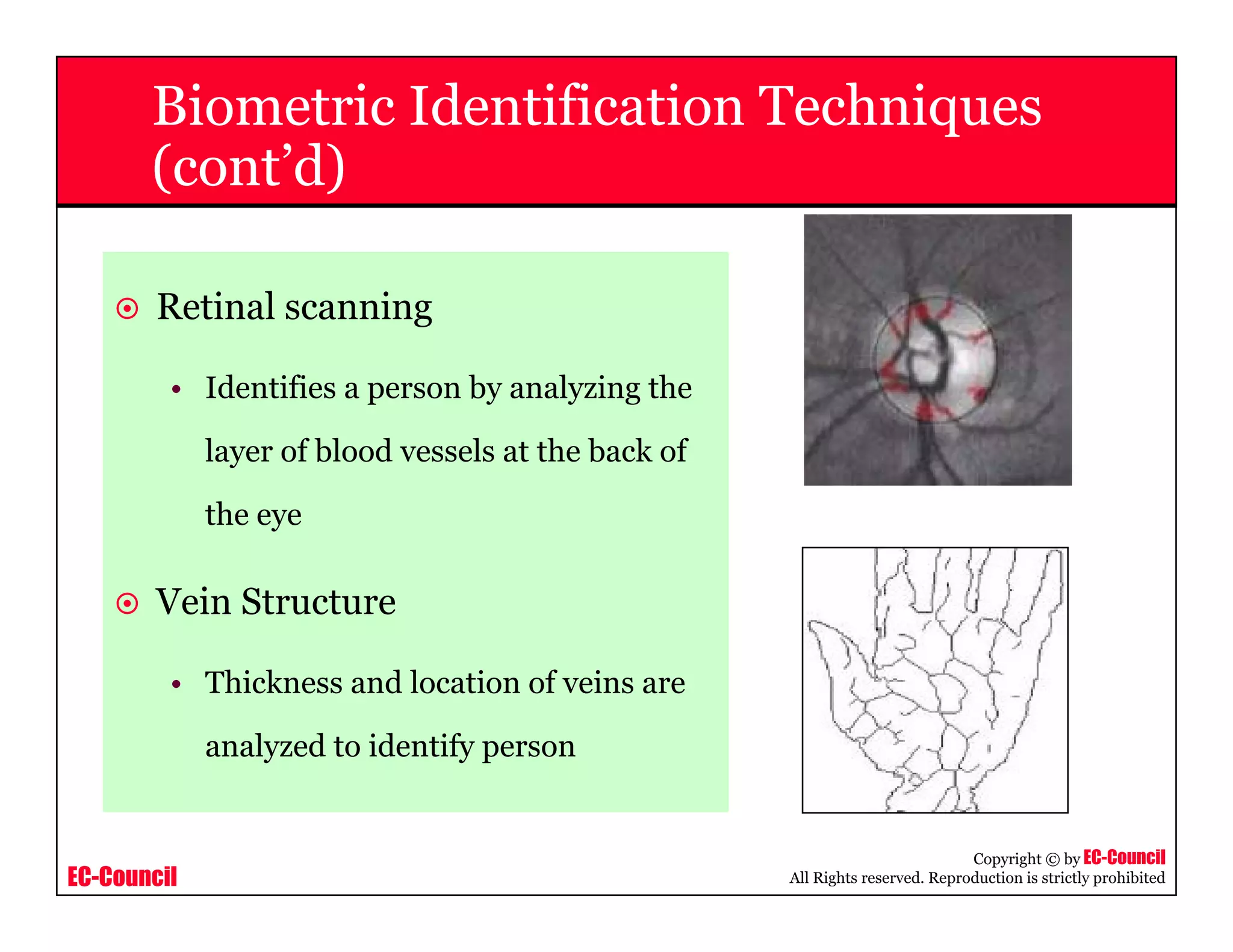 EC-Council
Copyright © by EC-Council
All Rights reserved. Reproduction is strictly prohibited
Biometric Identification Techniques
(cont’d)
Retinal scanning
• Identifies a person by analyzing the
layer of blood vessels at the back of
the eye
Vein Structure
• Thickness and location of veins are
analyzed to identify person
 