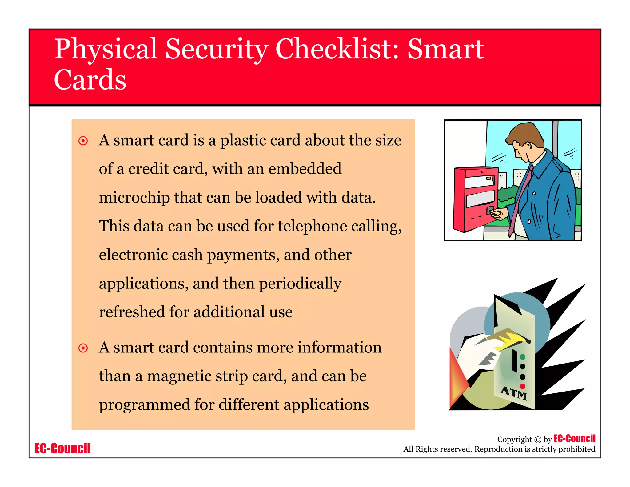 EC-Council
Copyright © by EC-Council
All Rights reserved. Reproduction is strictly prohibited
A smart card is a plastic card about the size
of a credit card, with an embedded
microchip that can be loaded with data.
This data can be used for telephone calling,
electronic cash payments, and other
applications, and then periodically
refreshed for additional use
A smart card contains more information
than a magnetic strip card, and can be
programmed for different applications
Physical Security Checklist: Smart
Cards
 