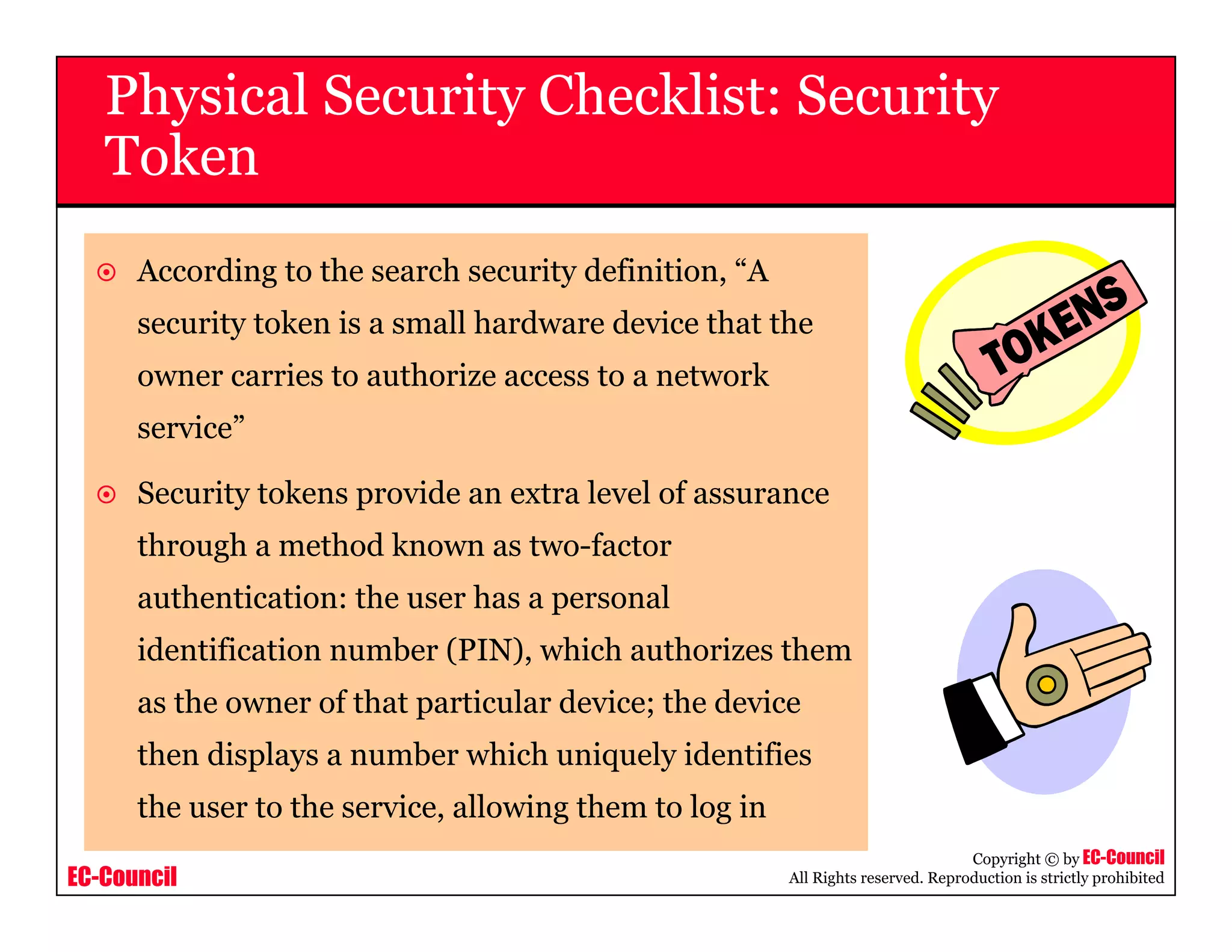 EC-Council
Copyright © by EC-Council
All Rights reserved. Reproduction is strictly prohibited
According to the search security definition, “A
security token is a small hardware device that the
owner carries to authorize access to a network
service”
Security tokens provide an extra level of assurance
through a method known as two-factor
authentication: the user has a personal
identification number (PIN), which authorizes them
as the owner of that particular device; the device
then displays a number which uniquely identifies
the user to the service, allowing them to log in
Physical Security Checklist: Security
Token
 