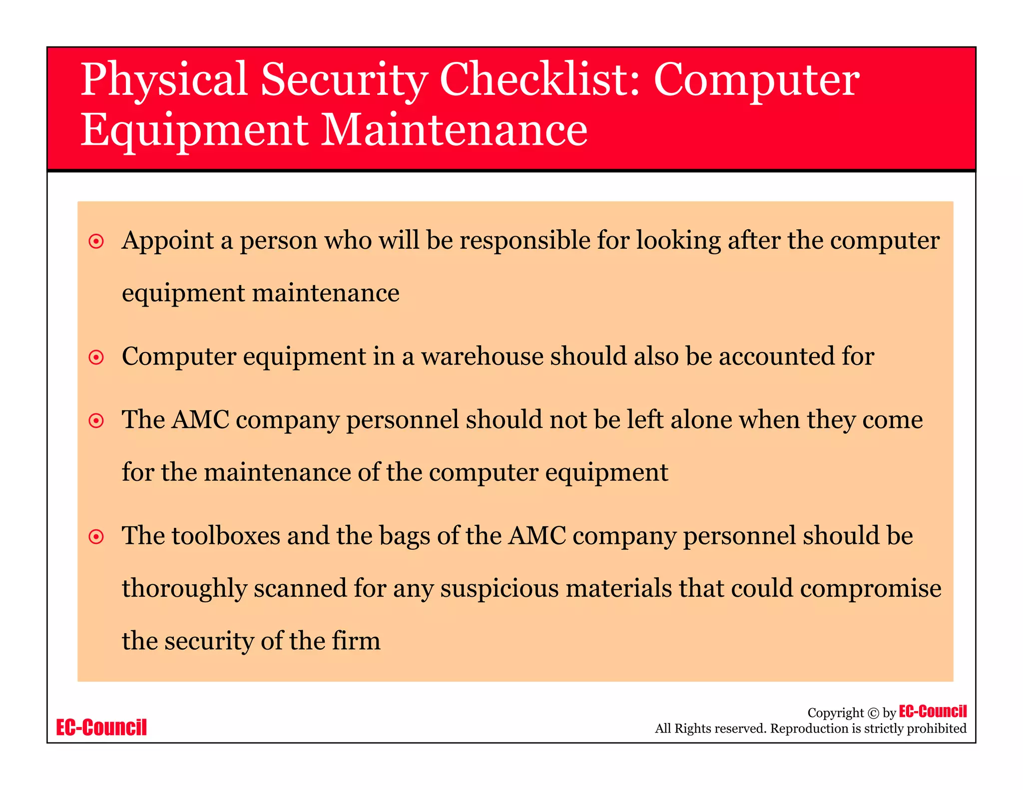 EC-Council
Copyright © by EC-Council
All Rights reserved. Reproduction is strictly prohibited
Appoint a person who will be responsible for looking after the computer
equipment maintenance
Computer equipment in a warehouse should also be accounted for
The AMC company personnel should not be left alone when they come
for the maintenance of the computer equipment
The toolboxes and the bags of the AMC company personnel should be
thoroughly scanned for any suspicious materials that could compromise
the security of the firm
Physical Security Checklist: Computer
Equipment Maintenance
 