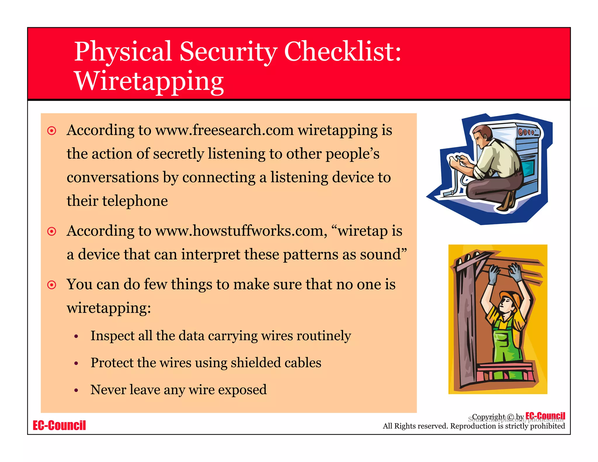 EC-Council
Copyright © by EC-Council
All Rights reserved. Reproduction is strictly prohibited
According to www.freesearch.com wiretapping is
the action of secretly listening to other people’s
conversations by connecting a listening device to
their telephone
According to www.howstuffworks.com, “wiretap is
a device that can interpret these patterns as sound”
You can do few things to make sure that no one is
wiretapping:
• Inspect all the data carrying wires routinely
• Protect the wires using shielded cables
• Never leave any wire exposed
Source:kropla.com/phones.htm
Physical Security Checklist:
Wiretapping
 