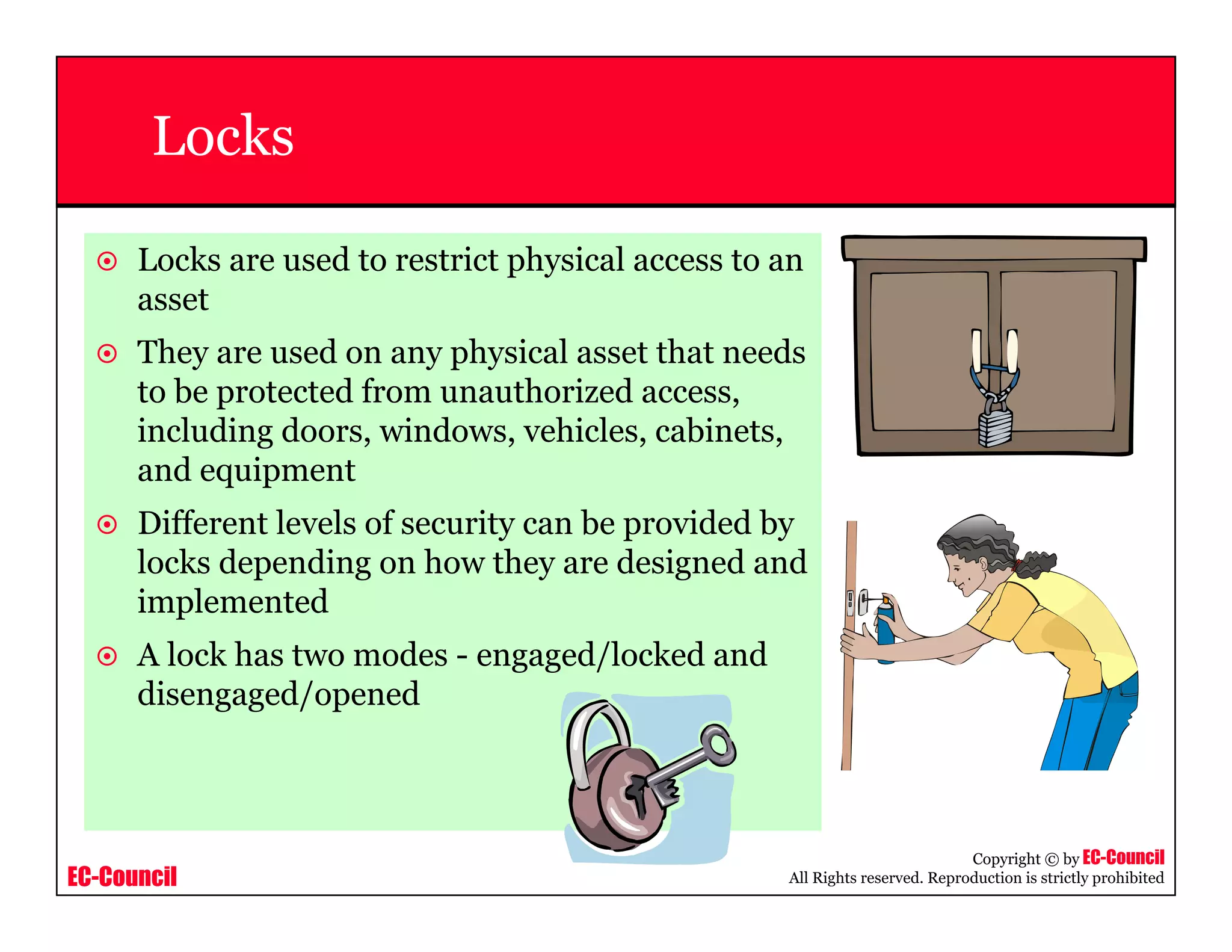 EC-Council
Copyright © by EC-Council
All Rights reserved. Reproduction is strictly prohibited
Locks
Locks are used to restrict physical access to an
asset
They are used on any physical asset that needs
to be protected from unauthorized access,
including doors, windows, vehicles, cabinets,
and equipment
Different levels of security can be provided by
locks depending on how they are designed and
implemented
A lock has two modes - engaged/locked and
disengaged/opened
 