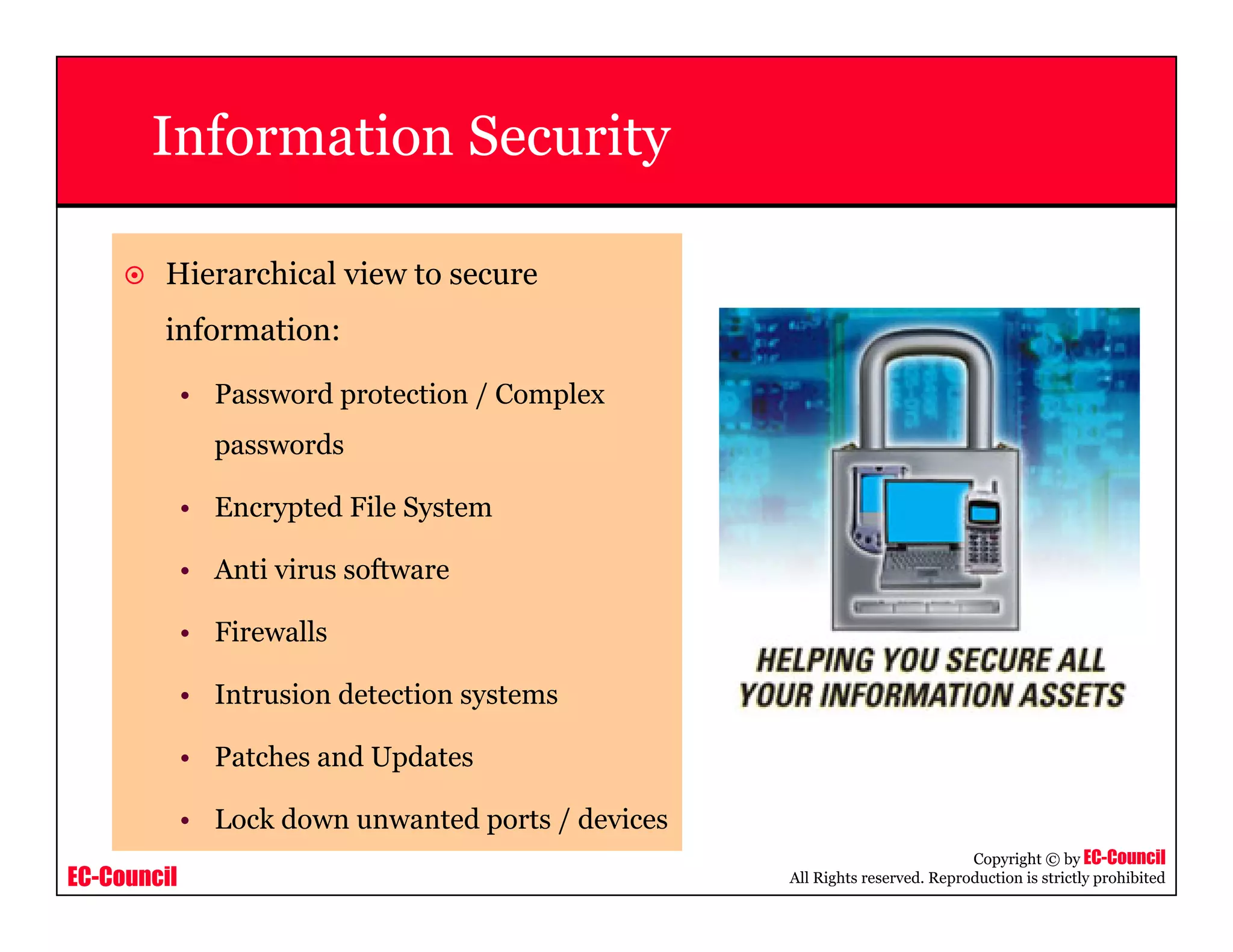 EC-Council
Copyright © by EC-Council
All Rights reserved. Reproduction is strictly prohibited
Information Security
Hierarchical view to secure
information:
• Password protection / Complex
passwords
• Encrypted File System
• Anti virus software
• Firewalls
• Intrusion detection systems
• Patches and Updates
• Lock down unwanted ports / devices
 