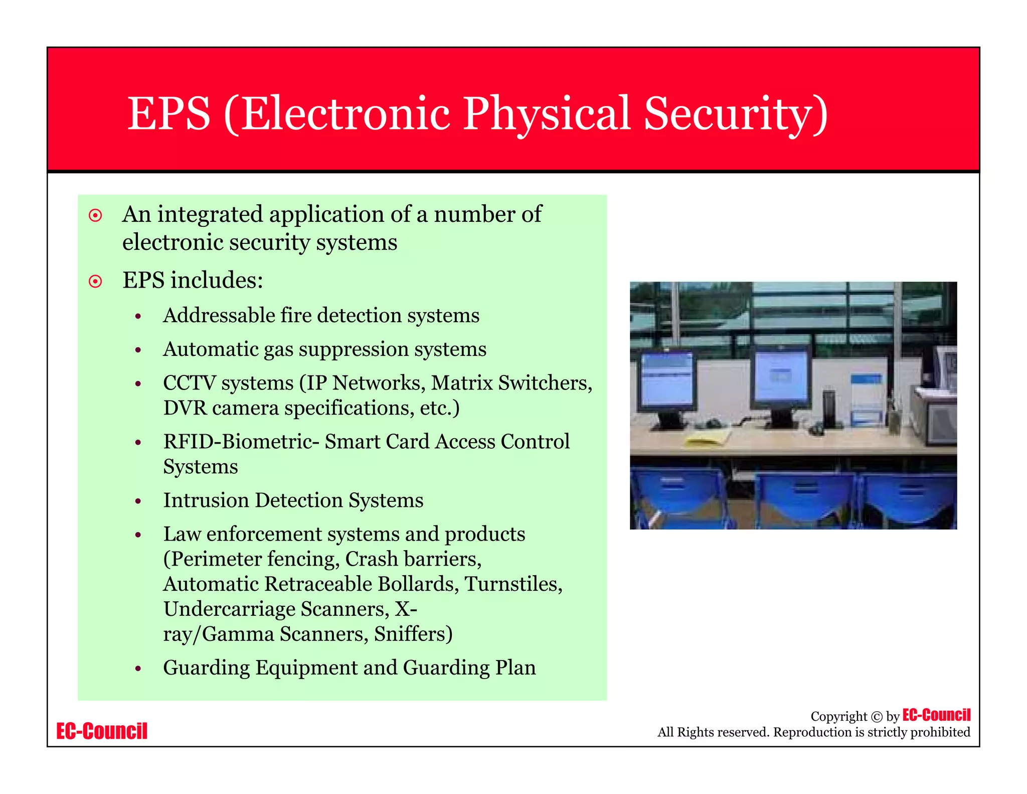 EC-Council
Copyright © by EC-Council
All Rights reserved. Reproduction is strictly prohibited
EPS (Electronic Physical Security)
An integrated application of a number of
electronic security systems
EPS includes:
• Addressable fire detection systems
• Automatic gas suppression systems
• CCTV systems (IP Networks, Matrix Switchers,
DVR camera specifications, etc.)
• RFID-Biometric- Smart Card Access Control
Systems
• Intrusion Detection Systems
• Law enforcement systems and products
(Perimeter fencing, Crash barriers,
Automatic Retraceable Bollards, Turnstiles,
Undercarriage Scanners, X-
ray/Gamma Scanners, Sniffers)
• Guarding Equipment and Guarding Plan
 