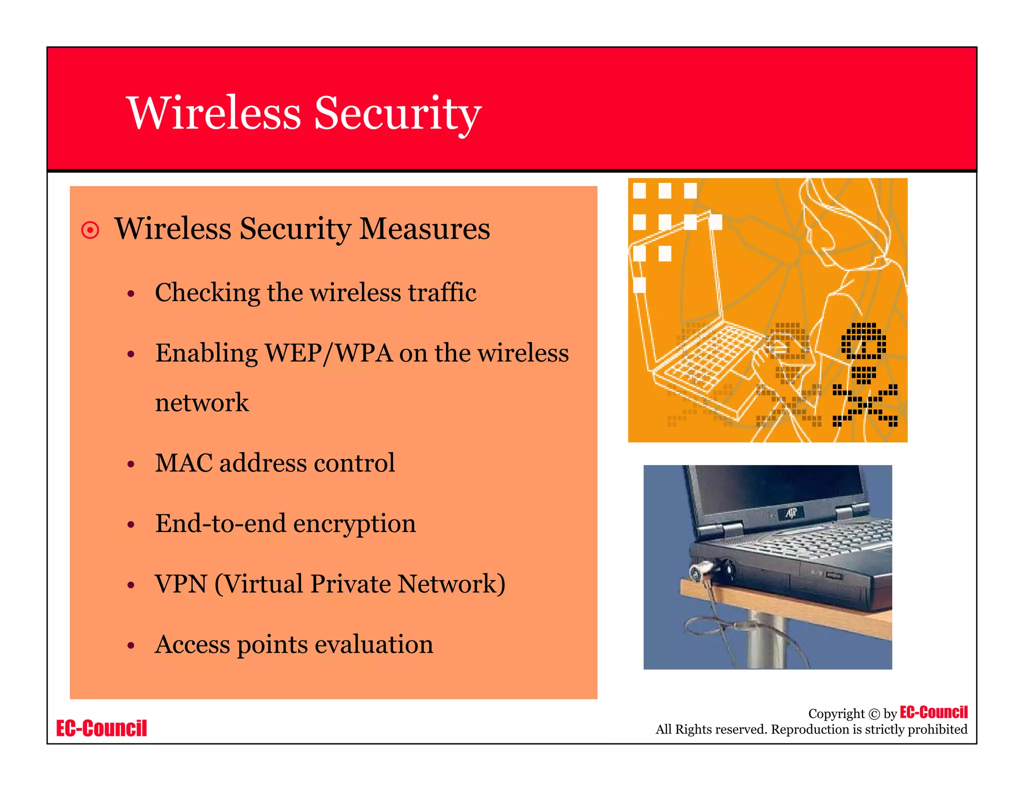 EC-Council
Copyright © by EC-Council
All Rights reserved. Reproduction is strictly prohibited
Wireless Security
Wireless Security Measures
• Checking the wireless traffic
• Enabling WEP/WPA on the wireless
network
• MAC address control
• End-to-end encryption
• VPN (Virtual Private Network)
• Access points evaluation
 