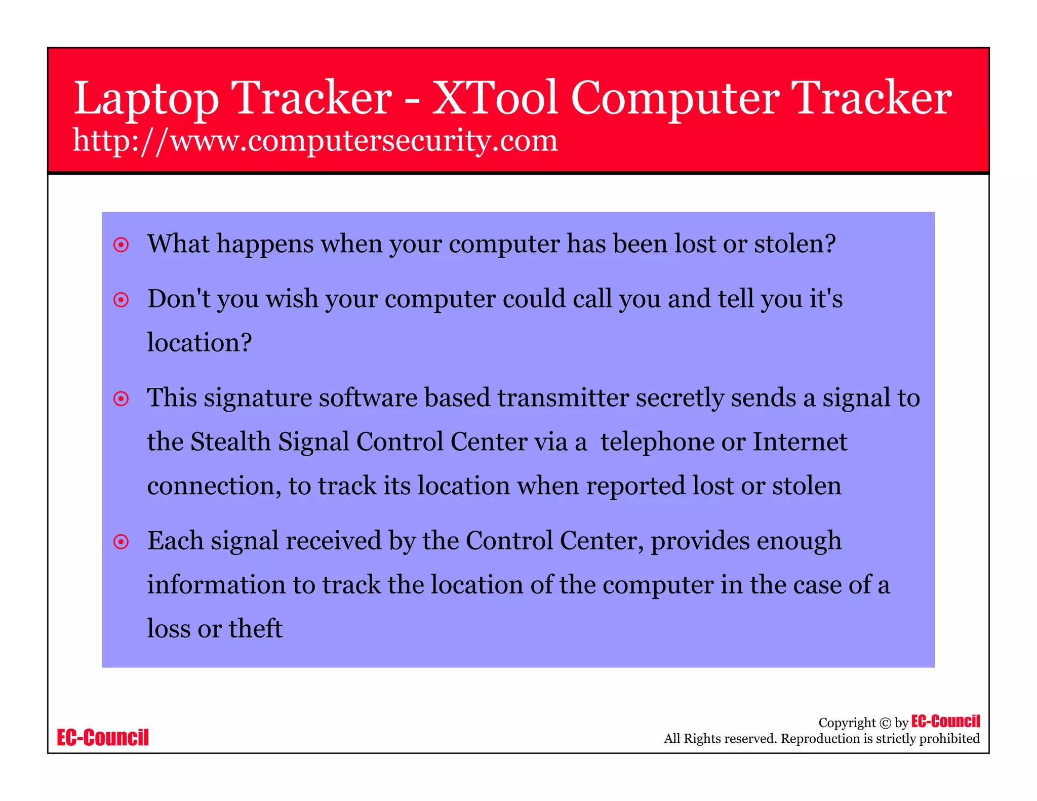 EC-Council
Copyright © by EC-Council
All Rights reserved. Reproduction is strictly prohibited
Laptop Tracker - XTool Computer Tracker
http://www.computersecurity.com
What happens when your computer has been lost or stolen?
Don't you wish your computer could call you and tell you it's
location?
This signature software based transmitter secretly sends a signal to
the Stealth Signal Control Center via a telephone or Internet
connection, to track its location when reported lost or stolen
Each signal received by the Control Center, provides enough
information to track the location of the computer in the case of a
loss or theft
 
