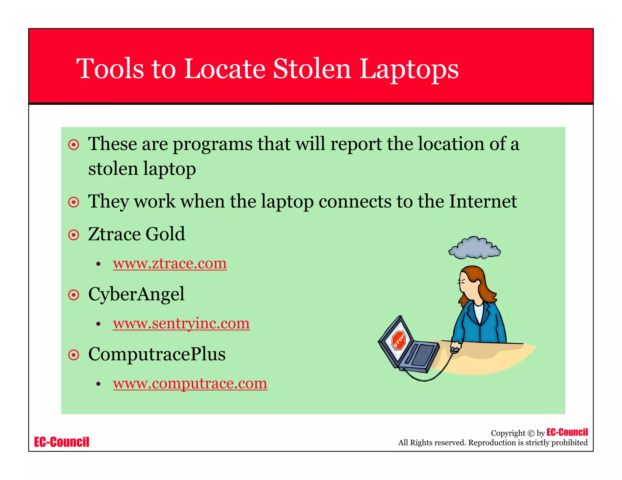 EC-Council
Copyright © by EC-Council
All Rights reserved. Reproduction is strictly prohibited
Tools to Locate Stolen Laptops
These are programs that will report the location of a
stolen laptop
They work when the laptop connects to the Internet
Ztrace Gold
• www.ztrace.com
CyberAngel
• www.sentryinc.com
ComputracePlus
• www.computrace.com
 