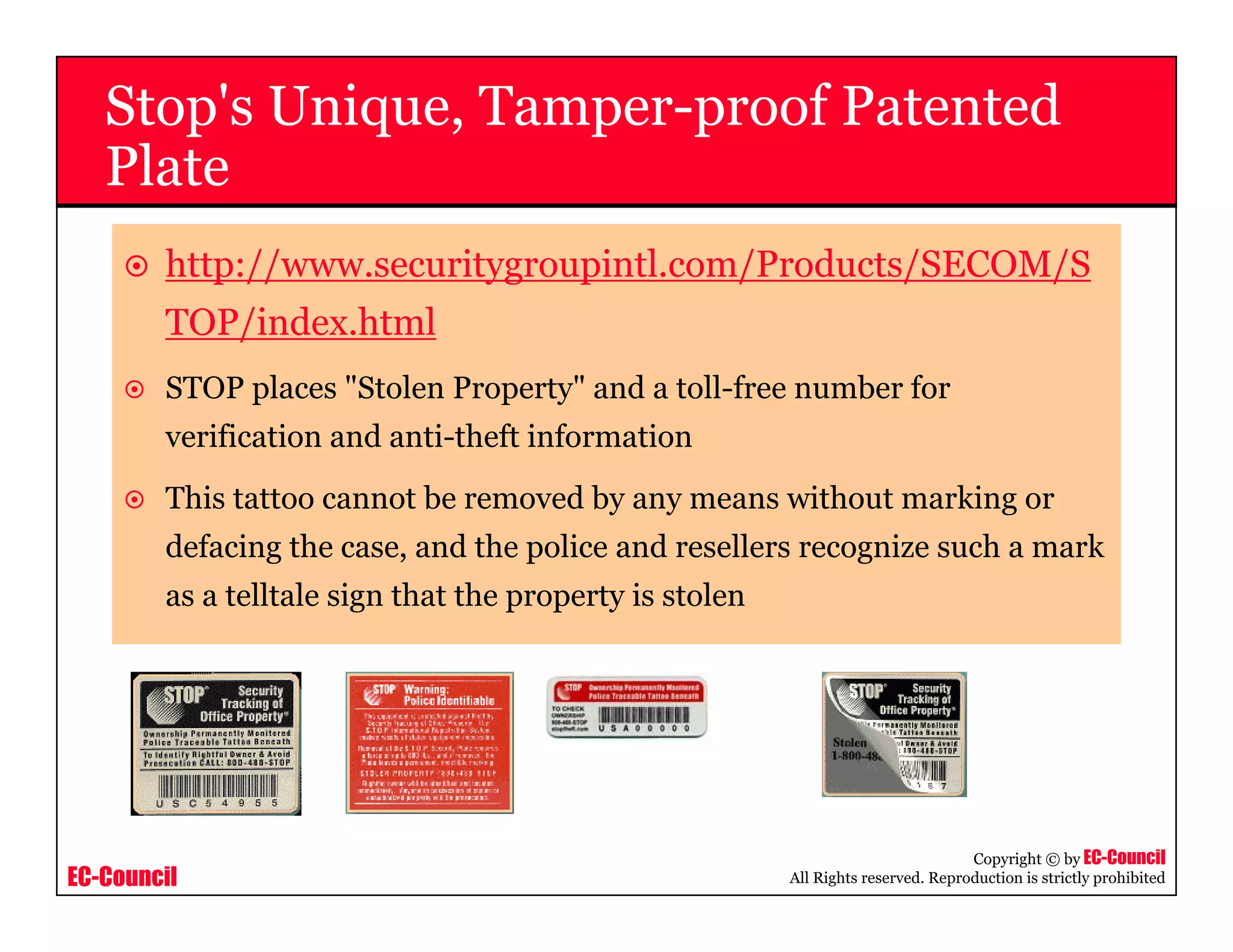 EC-Council
Copyright © by EC-Council
All Rights reserved. Reproduction is strictly prohibited
Stop's Unique, Tamper-proof Patented
Plate
http://www.securitygroupintl.com/Products/SECOM/S
TOP/index.html
STOP places "Stolen Property" and a toll-free number for
verification and anti-theft information
This tattoo cannot be removed by any means without marking or
defacing the case, and the police and resellers recognize such a mark
as a telltale sign that the property is stolen
 