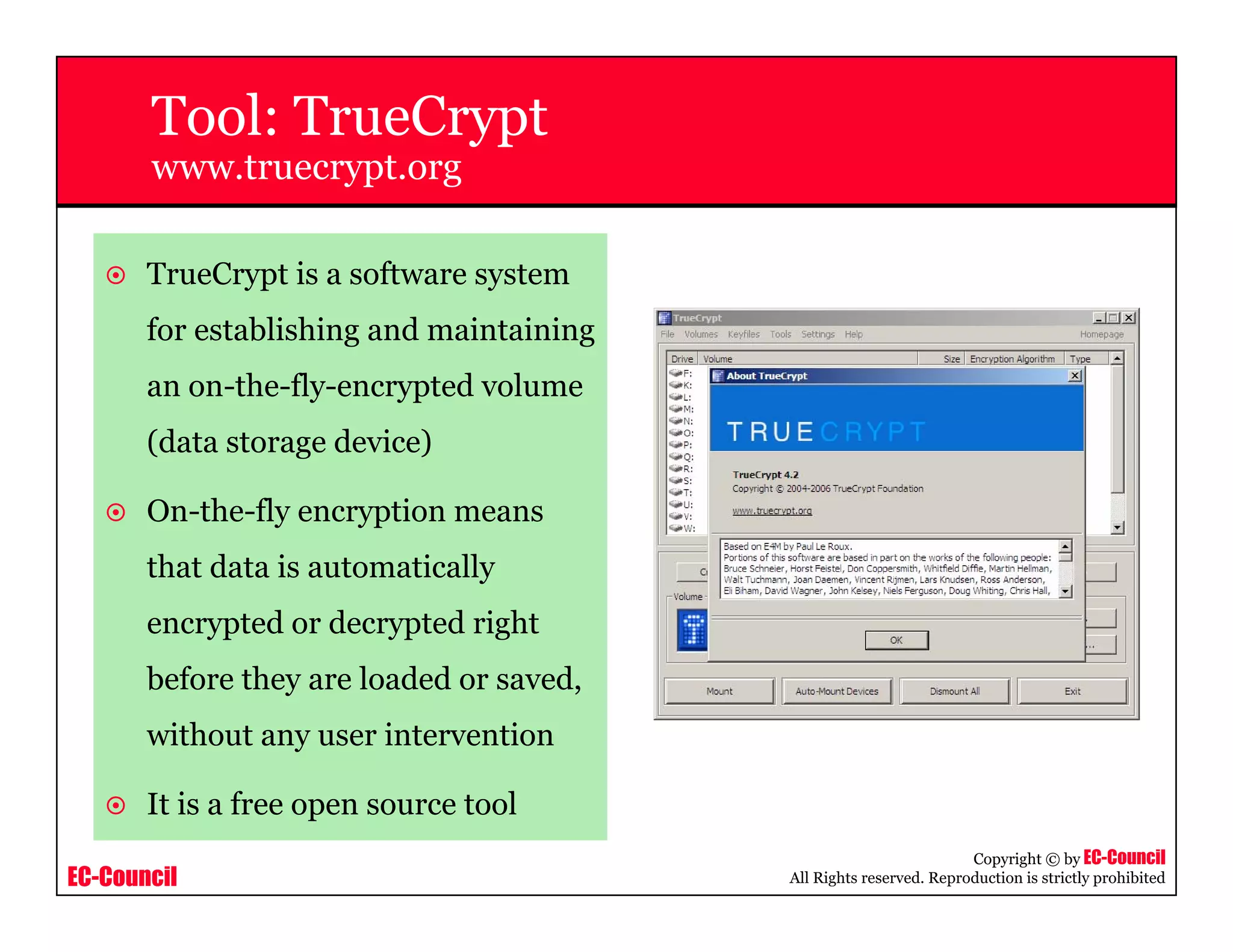 EC-Council
Copyright © by EC-Council
All Rights reserved. Reproduction is strictly prohibited
Tool: TrueCrypt
www.truecrypt.org
TrueCrypt is a software system
for establishing and maintaining
an on-the-fly-encrypted volume
(data storage device)
On-the-fly encryption means
that data is automatically
encrypted or decrypted right
before they are loaded or saved,
without any user intervention
It is a free open source tool
 