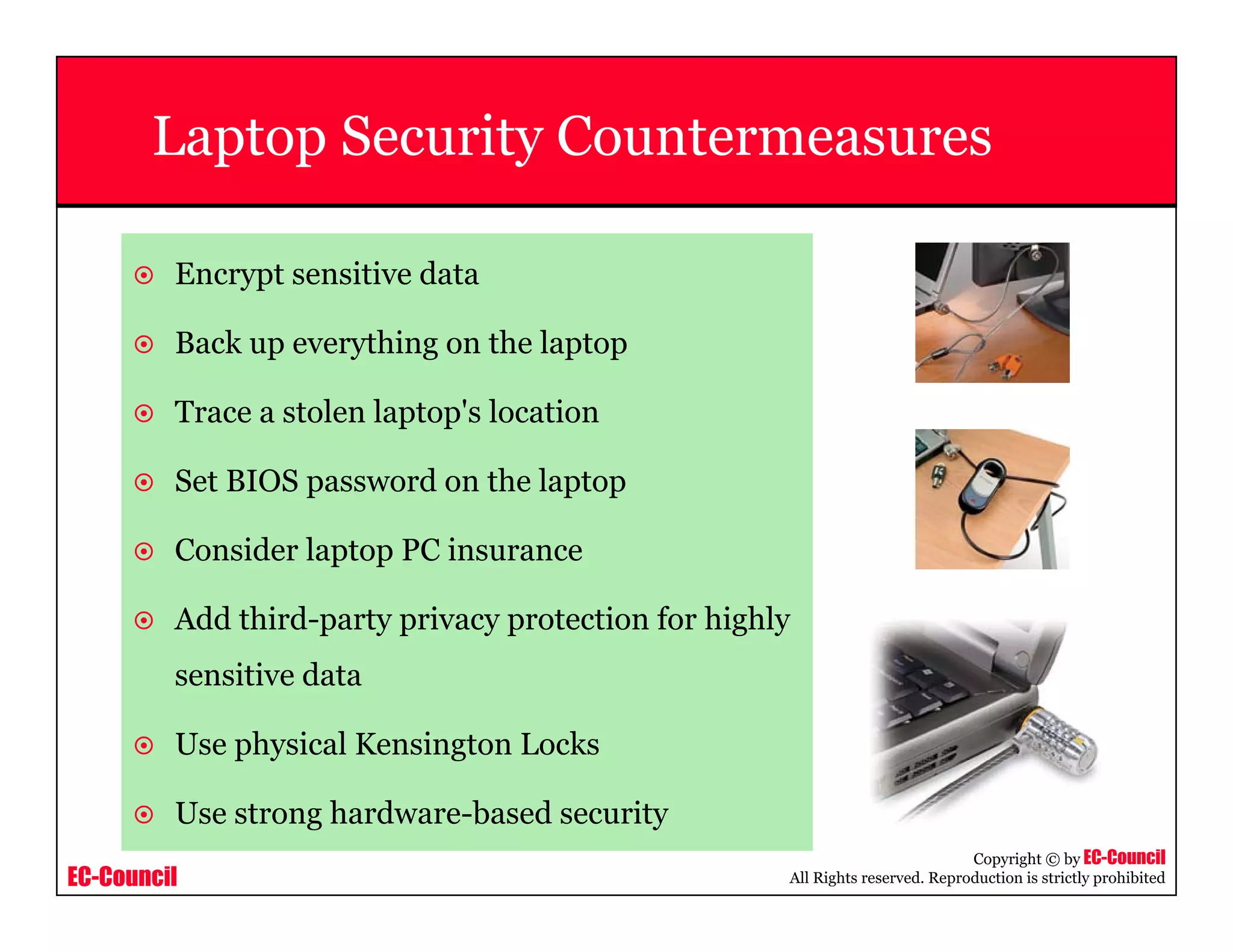 EC-Council
Copyright © by EC-Council
All Rights reserved. Reproduction is strictly prohibited
Laptop Security Countermeasures
Encrypt sensitive data
Back up everything on the laptop
Trace a stolen laptop's location
Set BIOS password on the laptop
Consider laptop PC insurance
Add third-party privacy protection for highly
sensitive data
Use physical Kensington Locks
Use strong hardware-based security
 