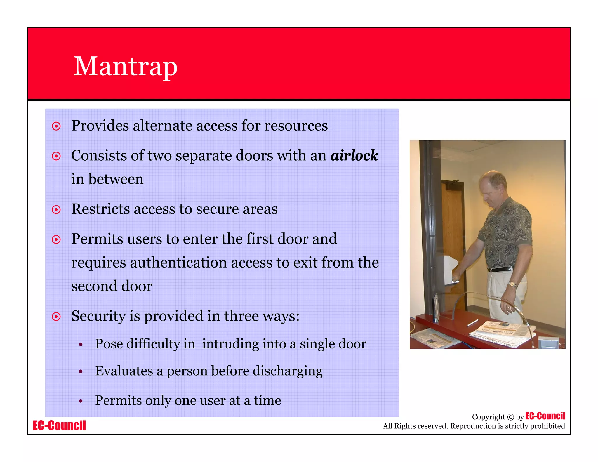 EC-Council
Copyright © by EC-Council
All Rights reserved. Reproduction is strictly prohibited
Mantrap
Provides alternate access for resources
Consists of two separate doors with an airlock
in between
Restricts access to secure areas
Permits users to enter the first door and
requires authentication access to exit from the
second door
Security is provided in three ways:
• Pose difficulty in intruding into a single door
• Evaluates a person before discharging
• Permits only one user at a time
 