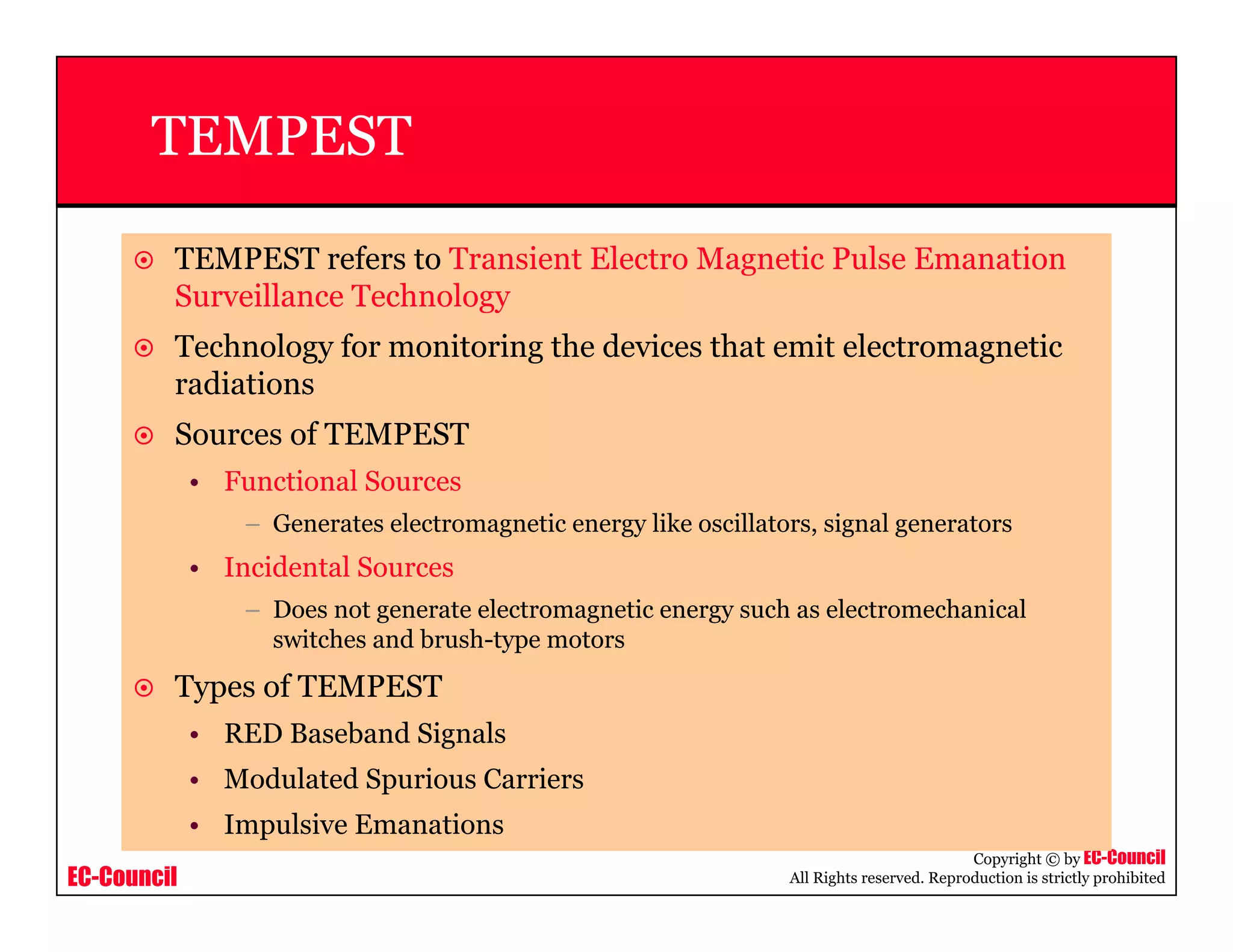 EC-Council
Copyright © by EC-Council
All Rights reserved. Reproduction is strictly prohibited
TEMPEST
TEMPEST refers to Transient Electro Magnetic Pulse Emanation
Surveillance Technology
Technology for monitoring the devices that emit electromagnetic
radiations
Sources of TEMPEST
• Functional Sources
– Generates electromagnetic energy like oscillators, signal generators
• Incidental Sources
– Does not generate electromagnetic energy such as electromechanical
switches and brush-type motors
Types of TEMPEST
• RED Baseband Signals
• Modulated Spurious Carriers
• Impulsive Emanations
 