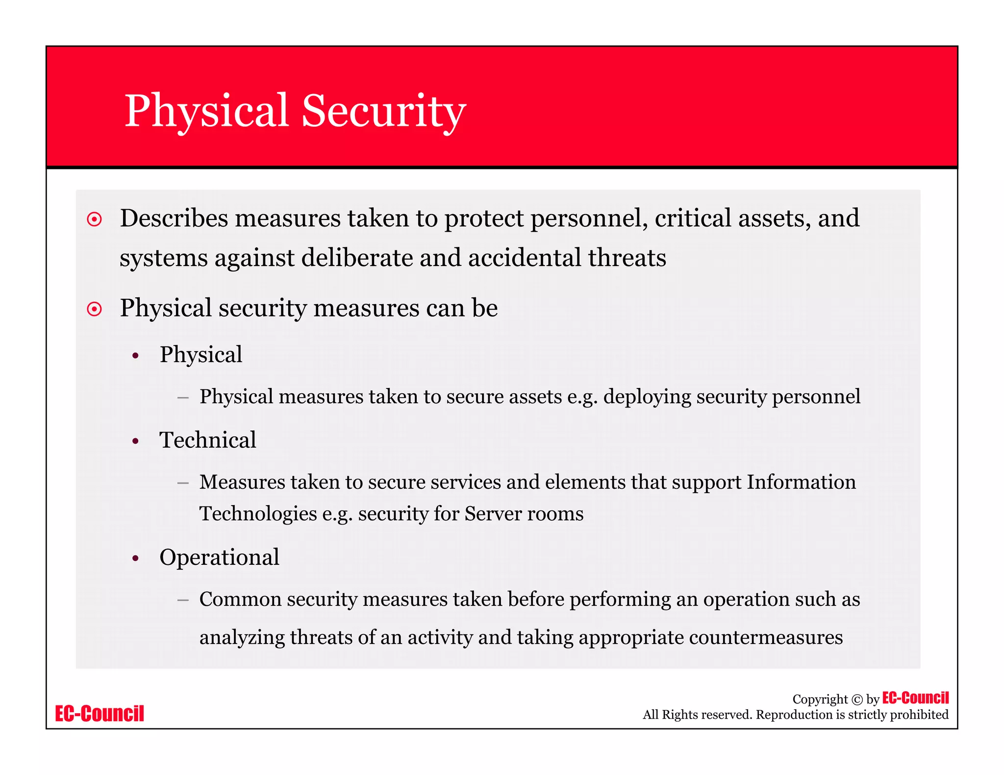 EC-Council
Copyright © by EC-Council
All Rights reserved. Reproduction is strictly prohibited
Physical Security
Describes measures taken to protect personnel, critical assets, and
systems against deliberate and accidental threats
Physical security measures can be
• Physical
– Physical measures taken to secure assets e.g. deploying security personnel
• Technical
– Measures taken to secure services and elements that support Information
Technologies e.g. security for Server rooms
• Operational
– Common security measures taken before performing an operation such as
analyzing threats of an activity and taking appropriate countermeasures
 
