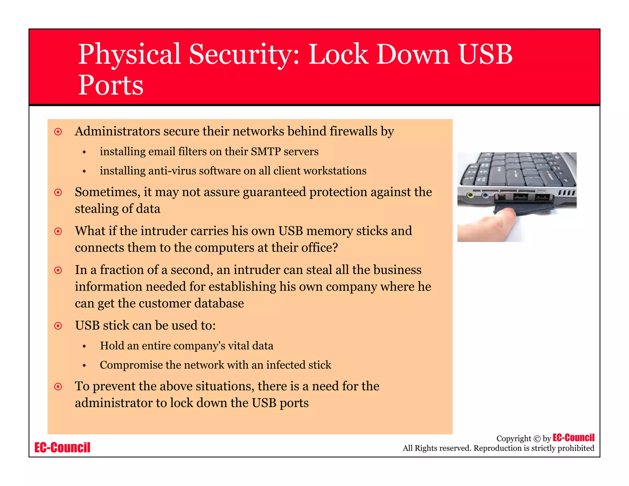EC-Council
Copyright © by EC-Council
All Rights reserved. Reproduction is strictly prohibited
Physical Security: Lock Down USB
Ports
Administrators secure their networks behind firewalls by
• installing email filters on their SMTP servers
• installing anti-virus software on all client workstations
Sometimes, it may not assure guaranteed protection against the
stealing of data
What if the intruder carries his own USB memory sticks and
connects them to the computers at their office?
In a fraction of a second, an intruder can steal all the business
information needed for establishing his own company where he
can get the customer database
USB stick can be used to:
• Hold an entire company's vital data
• Compromise the network with an infected stick
To prevent the above situations, there is a need for the
administrator to lock down the USB ports
 
