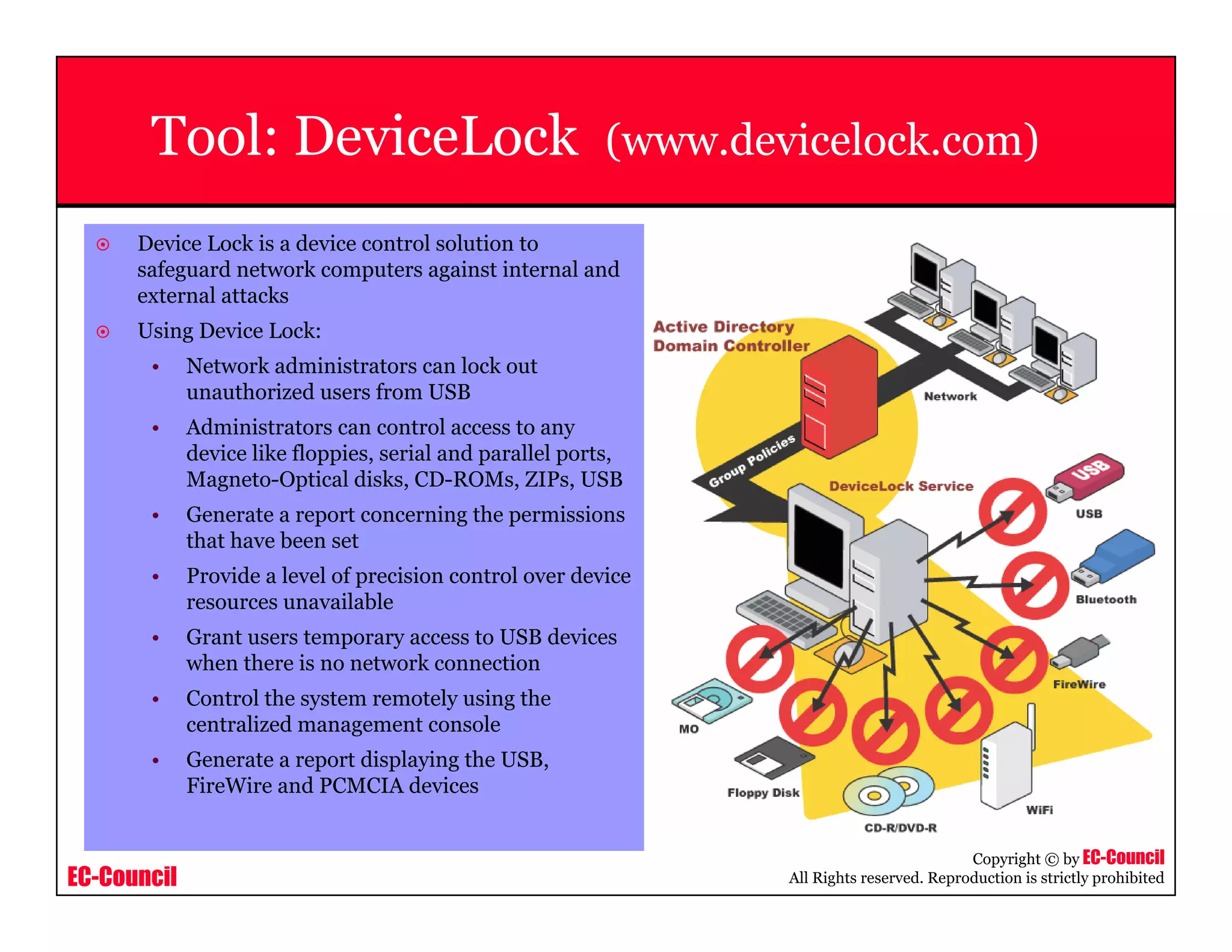 EC-Council
Copyright © by EC-Council
All Rights reserved. Reproduction is strictly prohibited
Tool: DeviceLock (www.devicelock.com)
Device Lock is a device control solution to
safeguard network computers against internal and
external attacks
Using Device Lock:
• Network administrators can lock out
unauthorized users from USB
• Administrators can control access to any
device like floppies, serial and parallel ports,
Magneto-Optical disks, CD-ROMs, ZIPs, USB
• Generate a report concerning the permissions
that have been set
• Provide a level of precision control over device
resources unavailable
• Grant users temporary access to USB devices
when there is no network connection
• Control the system remotely using the
centralized management console
• Generate a report displaying the USB,
FireWire and PCMCIA devices
 