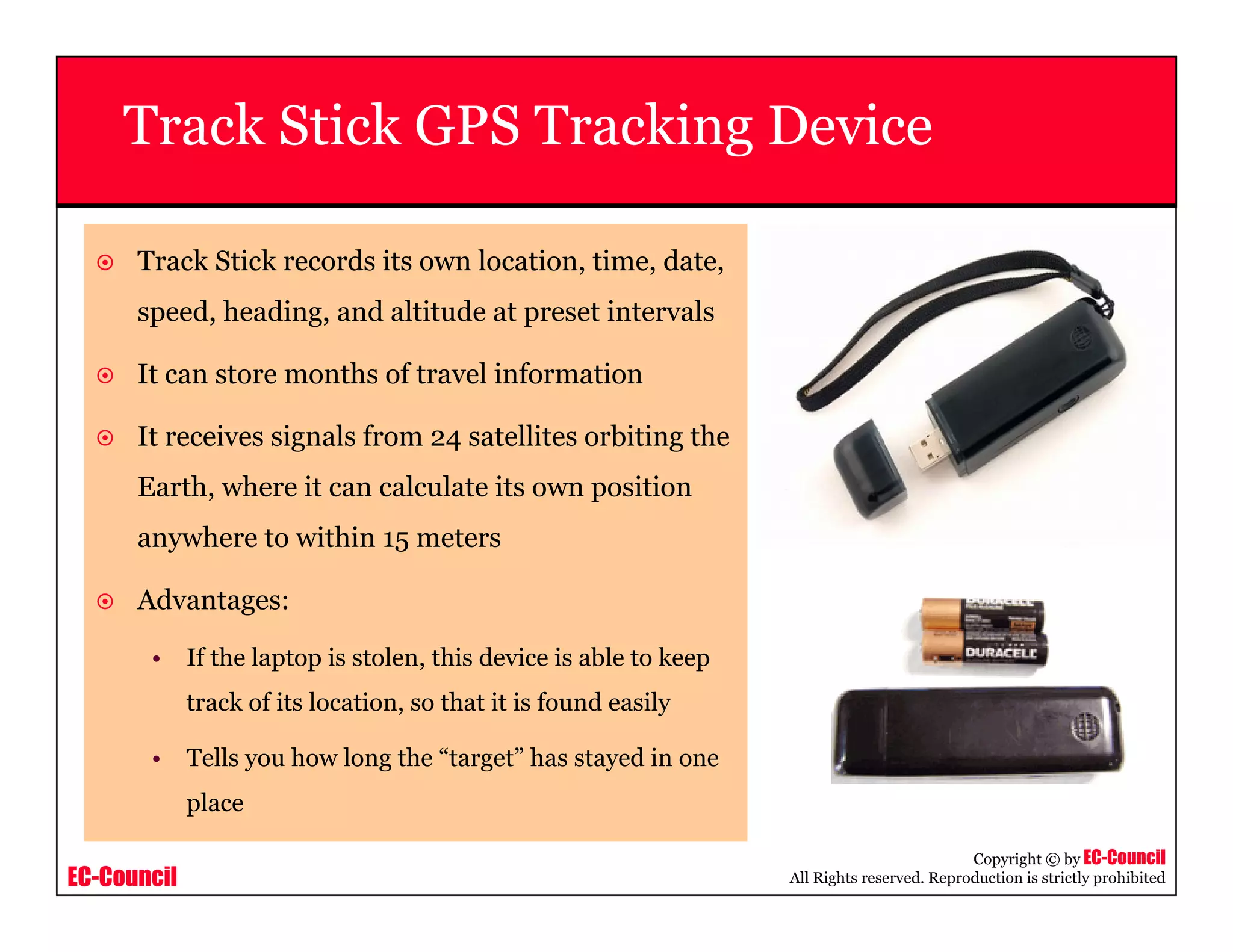 EC-Council
Copyright © by EC-Council
All Rights reserved. Reproduction is strictly prohibited
Track Stick GPS Tracking Device
Track Stick records its own location, time, date,
speed, heading, and altitude at preset intervals
It can store months of travel information
It receives signals from 24 satellites orbiting the
Earth, where it can calculate its own position
anywhere to within 15 meters
Advantages:
• If the laptop is stolen, this device is able to keep
track of its location, so that it is found easily
• Tells you how long the “target” has stayed in one
place
 