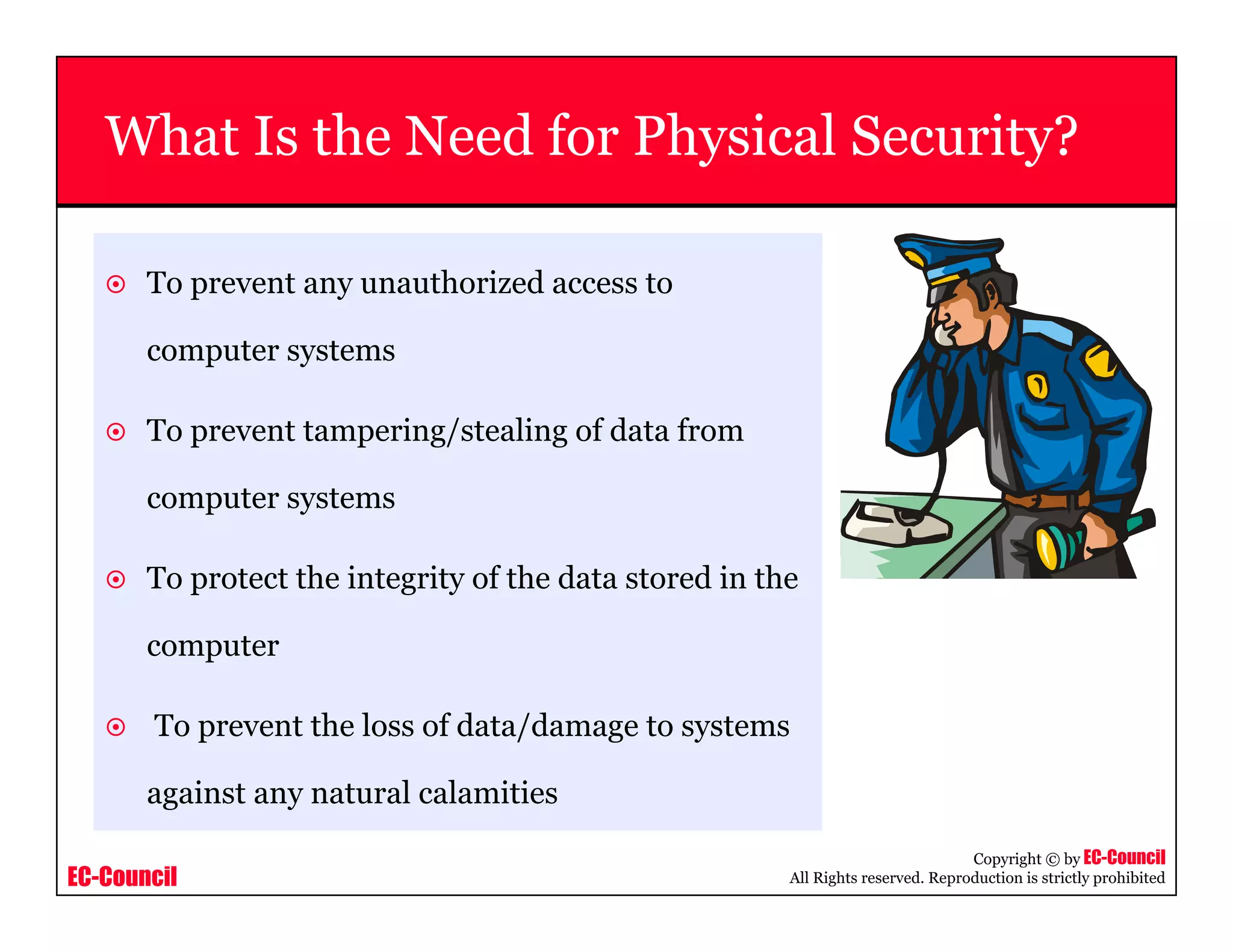 EC-Council
Copyright © by EC-Council
All Rights reserved. Reproduction is strictly prohibited
What Is the Need for Physical Security?
To prevent any unauthorized access to
computer systems
To prevent tampering/stealing of data from
computer systems
To protect the integrity of the data stored in the
computer
To prevent the loss of data/damage to systems
against any natural calamities
 