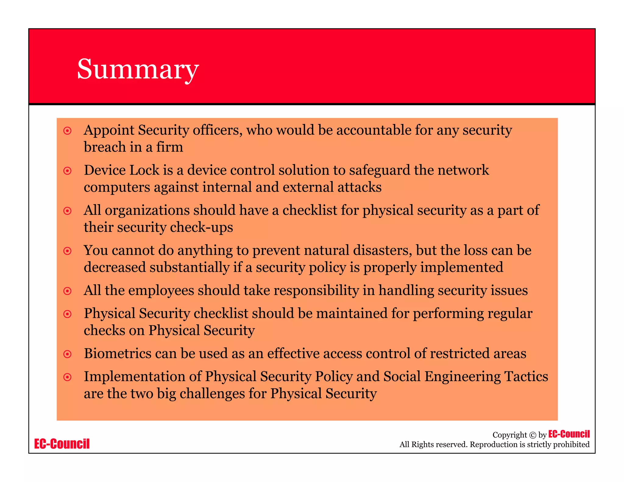 EC-Council
Copyright © by EC-Council
All Rights reserved. Reproduction is strictly prohibited
Summary
Appoint Security officers, who would be accountable for any security
breach in a firm
Device Lock is a device control solution to safeguard the network
computers against internal and external attacks
All organizations should have a checklist for physical security as a part of
their security check-ups
You cannot do anything to prevent natural disasters, but the loss can be
decreased substantially if a security policy is properly implemented
All the employees should take responsibility in handling security issues
Physical Security checklist should be maintained for performing regular
checks on Physical Security
Biometrics can be used as an effective access control of restricted areas
Implementation of Physical Security Policy and Social Engineering Tactics
are the two big challenges for Physical Security
 