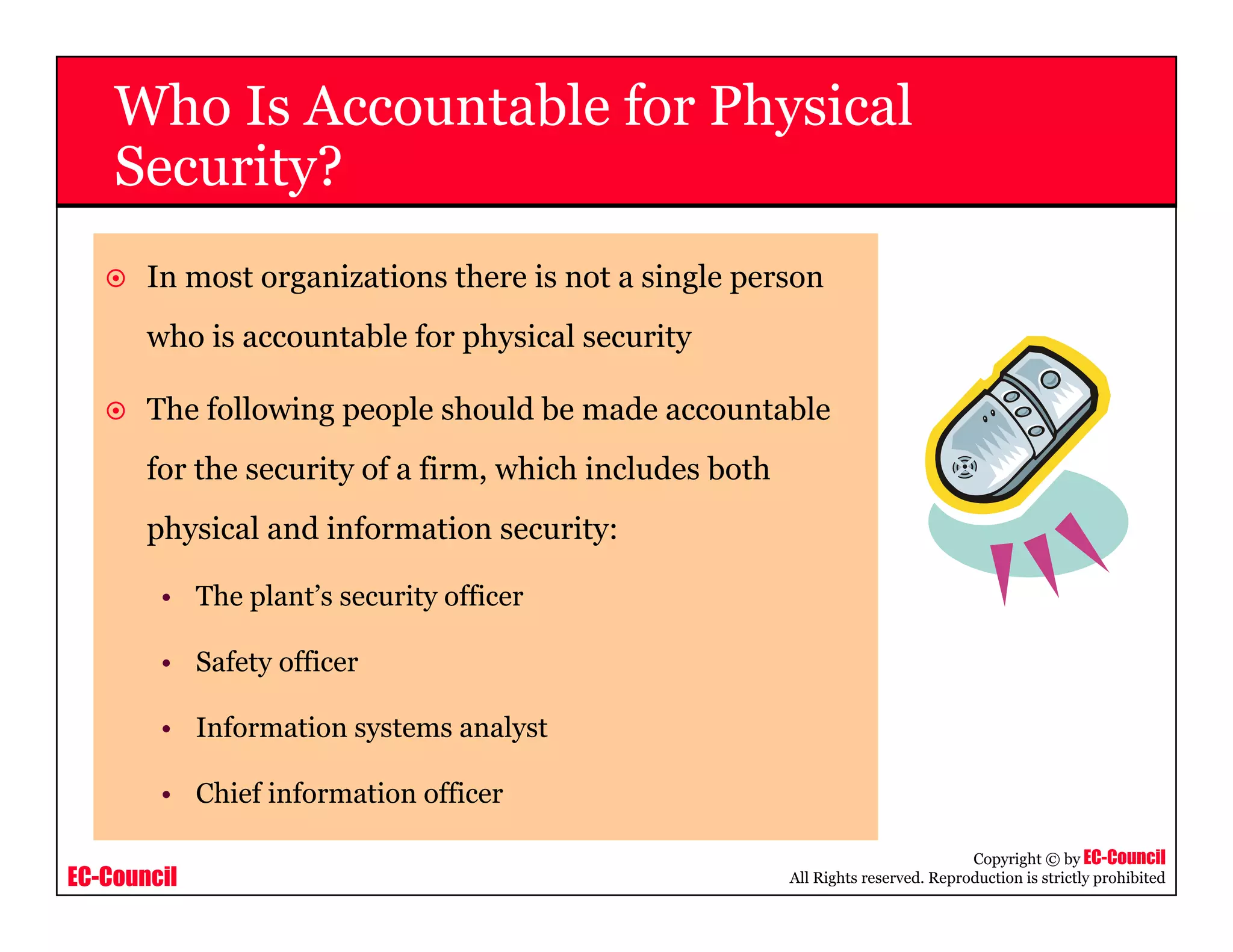 EC-Council
Copyright © by EC-Council
All Rights reserved. Reproduction is strictly prohibited
Who Is Accountable for Physical
Security?
In most organizations there is not a single person
who is accountable for physical security
The following people should be made accountable
for the security of a firm, which includes both
physical and information security:
• The plant’s security officer
• Safety officer
• Information systems analyst
• Chief information officer
 