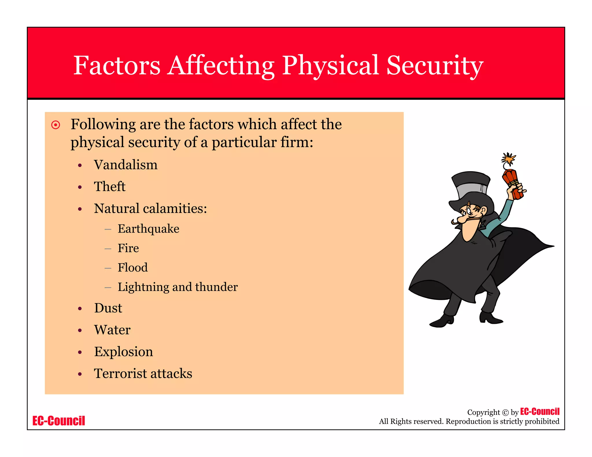 EC-Council
Copyright © by EC-Council
All Rights reserved. Reproduction is strictly prohibited
Factors Affecting Physical Security
Following are the factors which affect the
physical security of a particular firm:
• Vandalism
• Theft
• Natural calamities:
– Earthquake
– Fire
– Flood
– Lightning and thunder
• Dust
• Water
• Explosion
• Terrorist attacks
 