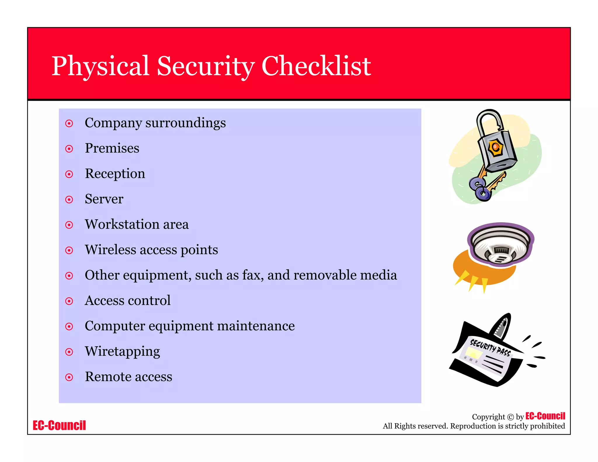 EC-Council
Copyright © by EC-Council
All Rights reserved. Reproduction is strictly prohibited
Physical Security Checklist
Company surroundings
Premises
Reception
Server
Workstation area
Wireless access points
Other equipment, such as fax, and removable media
Access control
Computer equipment maintenance
Wiretapping
Remote access
 