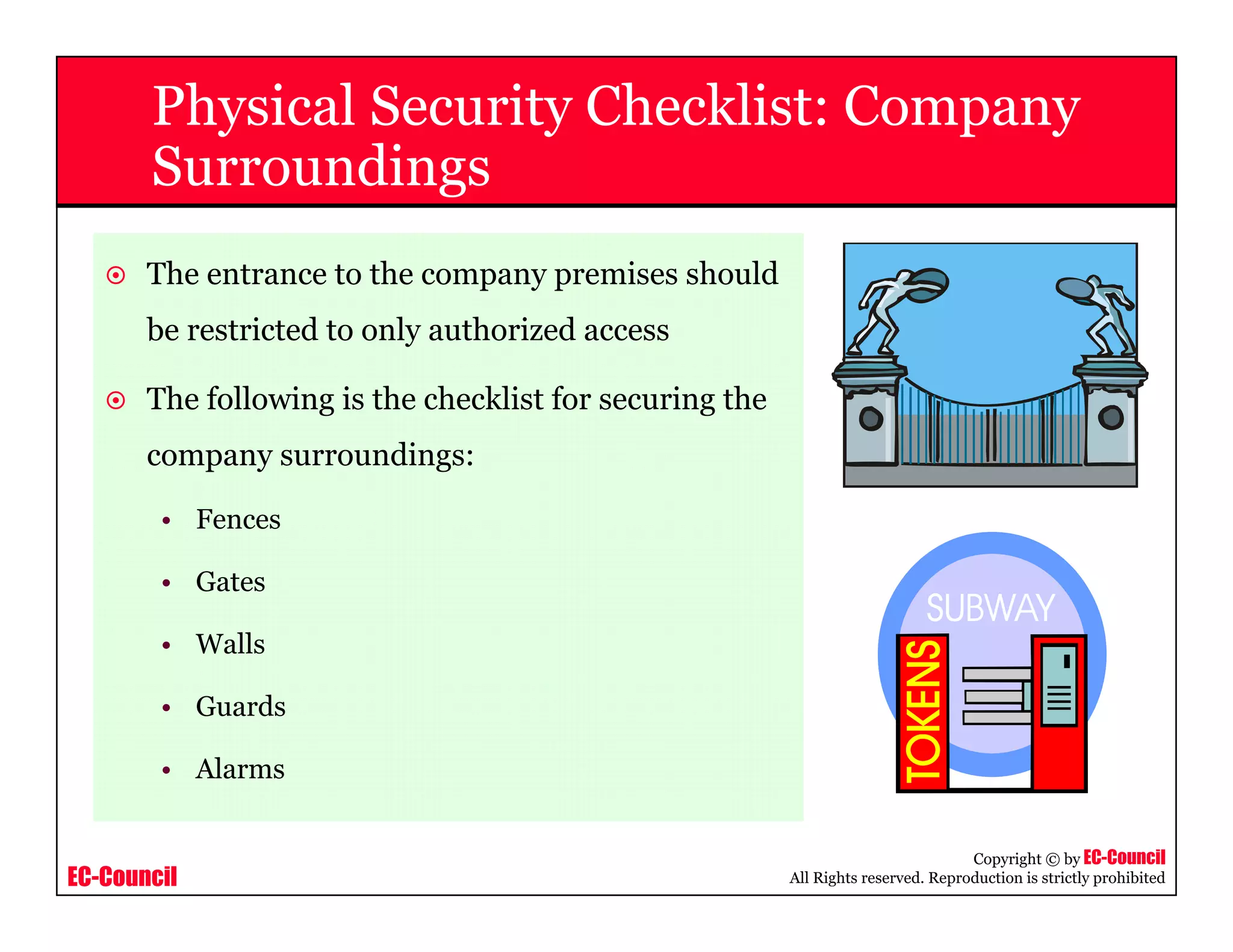 EC-Council
Copyright © by EC-Council
All Rights reserved. Reproduction is strictly prohibited
Physical Security Checklist: Company
Surroundings
The entrance to the company premises should
be restricted to only authorized access
The following is the checklist for securing the
company surroundings:
• Fences
• Gates
• Walls
• Guards
• Alarms
 