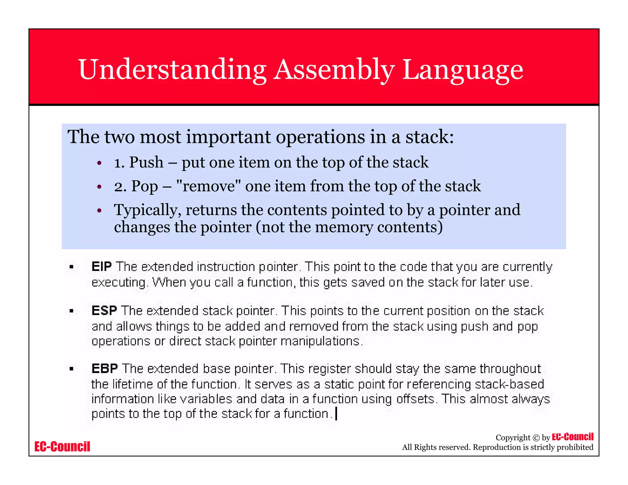 EC-Council
Copyright © by EC-Council
All Rights reserved. Reproduction is strictly prohibited
Understanding Assembly Language
The two most important operations in a stack:
• 1. Push – put one item on the top of the stack
• 2. Pop – "remove" one item from the top of the stack
• Typically, returns the contents pointed to by a pointer and
changes the pointer (not the memory contents)
 