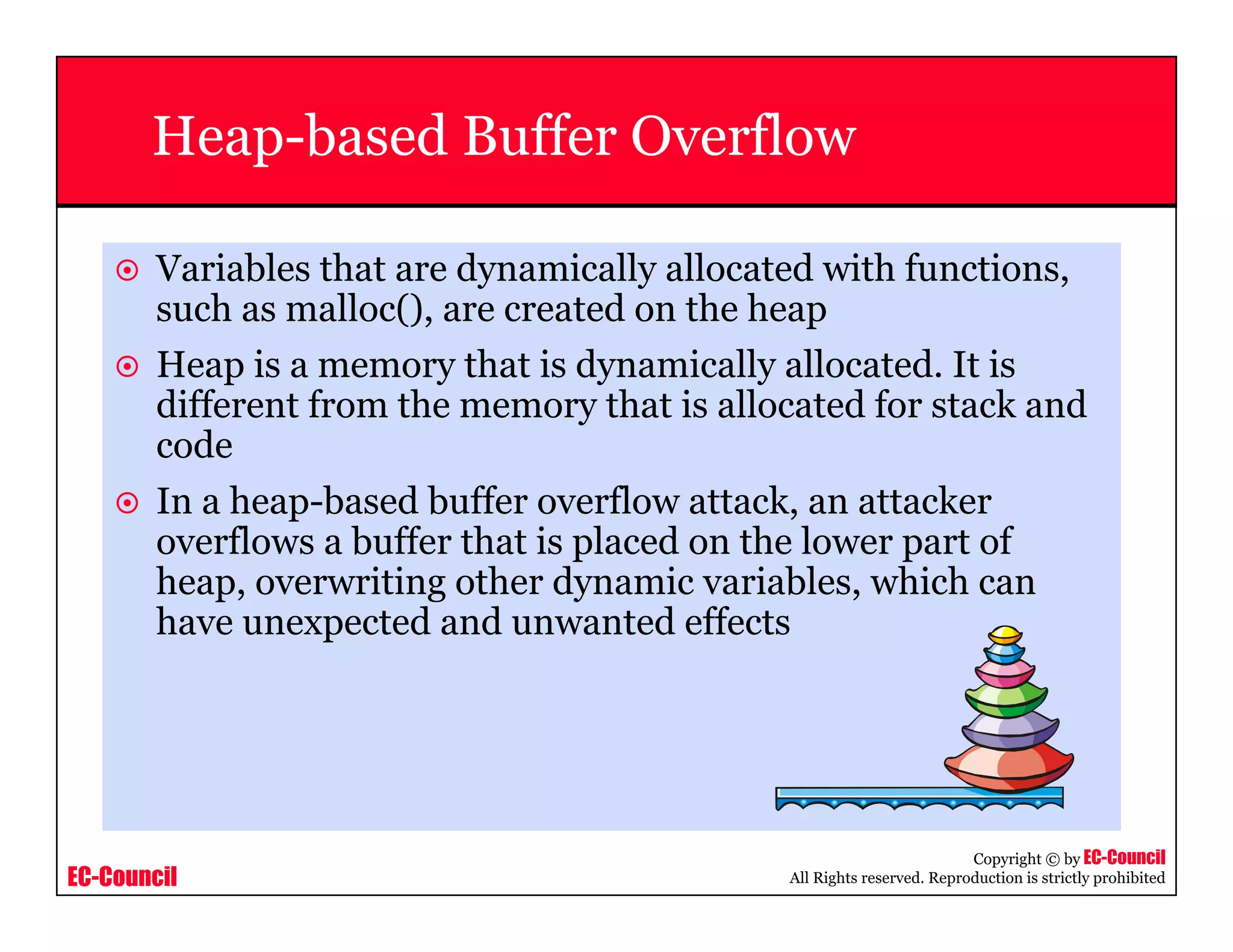 EC-Council
Copyright © by EC-Council
All Rights reserved. Reproduction is strictly prohibited
Heap-based Buffer Overflow
Variables that are dynamically allocated with functions,
such as malloc(), are created on the heap
Heap is a memory that is dynamically allocated. It is
different from the memory that is allocated for stack and
code
In a heap-based buffer overflow attack, an attacker
overflows a buffer that is placed on the lower part of
heap, overwriting other dynamic variables, which can
have unexpected and unwanted effects
 