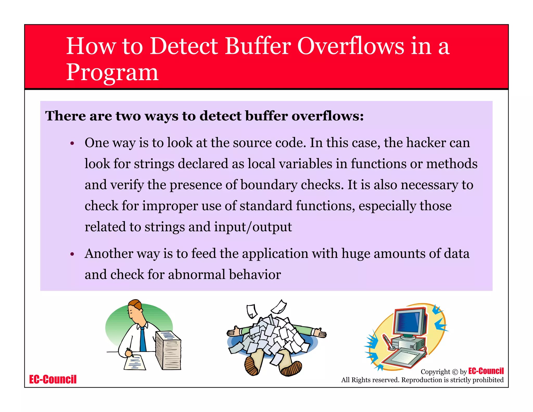 EC-Council
Copyright © by EC-Council
All Rights reserved. Reproduction is strictly prohibited
How to Detect Buffer Overflows in a
Program
There are two ways to detect buffer overflows:
• One way is to look at the source code. In this case, the hacker can
look for strings declared as local variables in functions or methods
and verify the presence of boundary checks. It is also necessary to
check for improper use of standard functions, especially those
related to strings and input/output
• Another way is to feed the application with huge amounts of data
and check for abnormal behavior
 