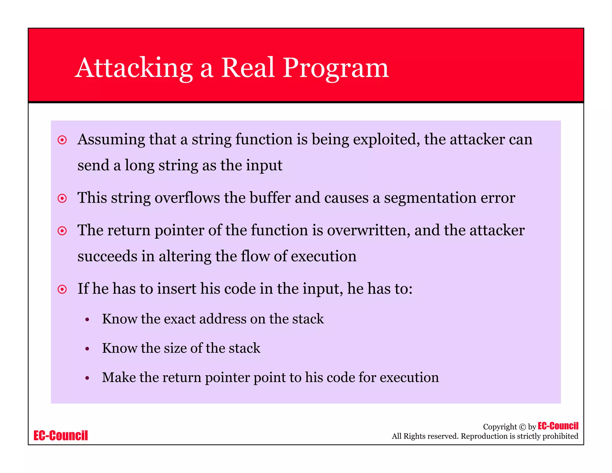EC-Council
Copyright © by EC-Council
All Rights reserved. Reproduction is strictly prohibited
Attacking a Real Program
Assuming that a string function is being exploited, the attacker can
send a long string as the input
This string overflows the buffer and causes a segmentation error
The return pointer of the function is overwritten, and the attacker
succeeds in altering the flow of execution
If he has to insert his code in the input, he has to:
• Know the exact address on the stack
• Know the size of the stack
• Make the return pointer point to his code for execution
 