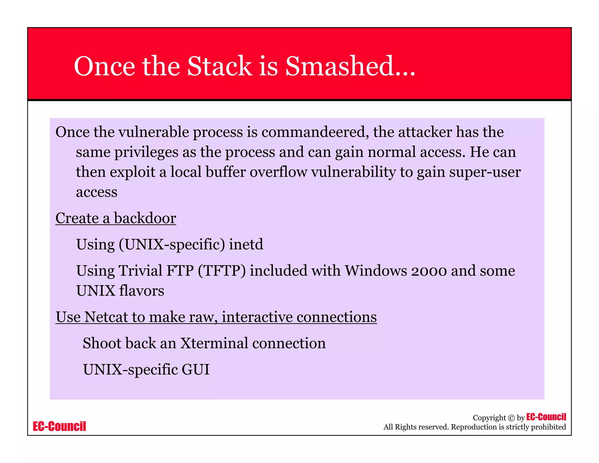 EC-Council
Copyright © by EC-Council
All Rights reserved. Reproduction is strictly prohibited
Once the Stack is Smashed...
Once the vulnerable process is commandeered, the attacker has the
same privileges as the process and can gain normal access. He can
then exploit a local buffer overflow vulnerability to gain super-user
access
Create a backdoor
Using (UNIX-specific) inetd
Using Trivial FTP (TFTP) included with Windows 2000 and some
UNIX flavors
Use Netcat to make raw, interactive connections
Shoot back an Xterminal connection
UNIX-specific GUI
 