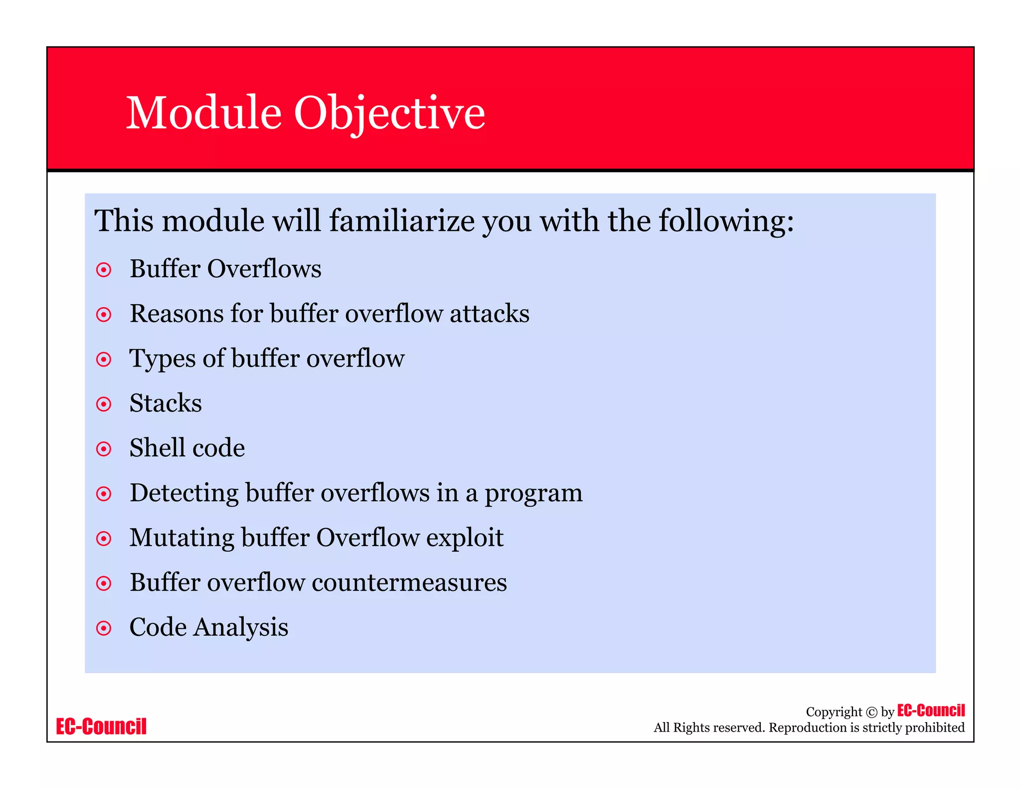 EC-Council
Copyright © by EC-Council
All Rights reserved. Reproduction is strictly prohibited
Module Objective
This module will familiarize you with the following:
Buffer Overflows
Reasons for buffer overflow attacks
Types of buffer overflow
Stacks
Shell code
Detecting buffer overflows in a program
Mutating buffer Overflow exploit
Buffer overflow countermeasures
Code Analysis
 