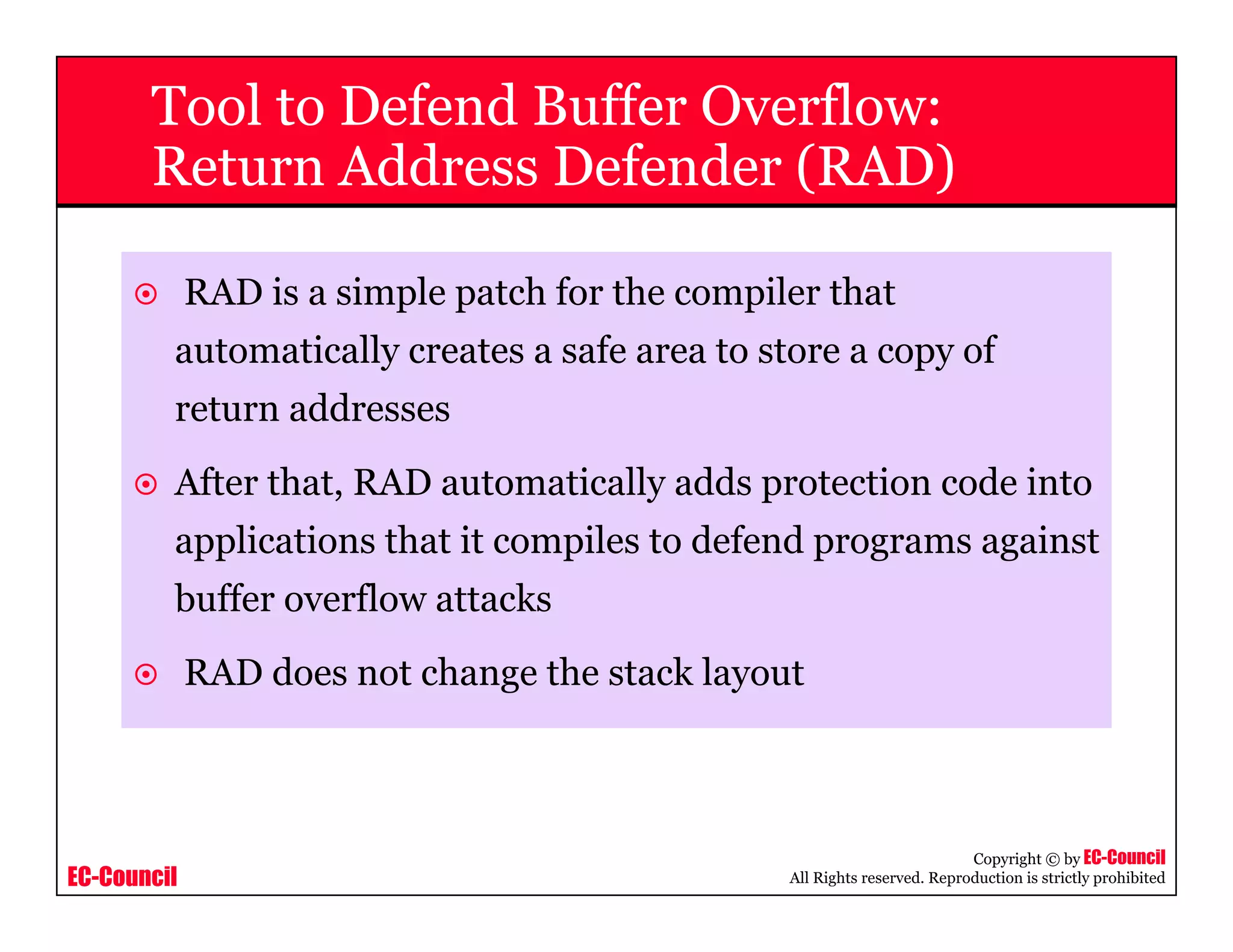 EC-Council
Copyright © by EC-Council
All Rights reserved. Reproduction is strictly prohibited
Tool to Defend Buffer Overflow:
Return Address Defender (RAD)
RAD is a simple patch for the compiler that
automatically creates a safe area to store a copy of
return addresses
After that, RAD automatically adds protection code into
applications that it compiles to defend programs against
buffer overflow attacks
RAD does not change the stack layout
 