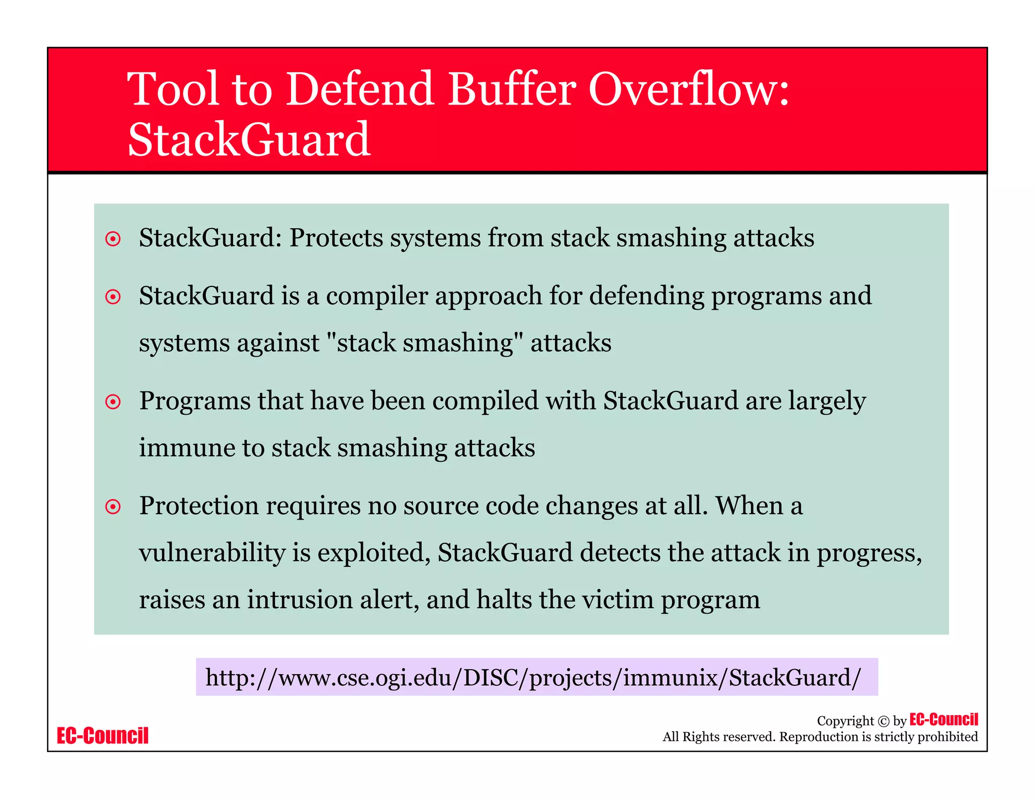 EC-Council
Copyright © by EC-Council
All Rights reserved. Reproduction is strictly prohibited
Tool to Defend Buffer Overflow:
StackGuard
StackGuard: Protects systems from stack smashing attacks
StackGuard is a compiler approach for defending programs and
systems against "stack smashing" attacks
Programs that have been compiled with StackGuard are largely
immune to stack smashing attacks
Protection requires no source code changes at all. When a
vulnerability is exploited, StackGuard detects the attack in progress,
raises an intrusion alert, and halts the victim program
http://www.cse.ogi.edu/DISC/projects/immunix/StackGuard/
 