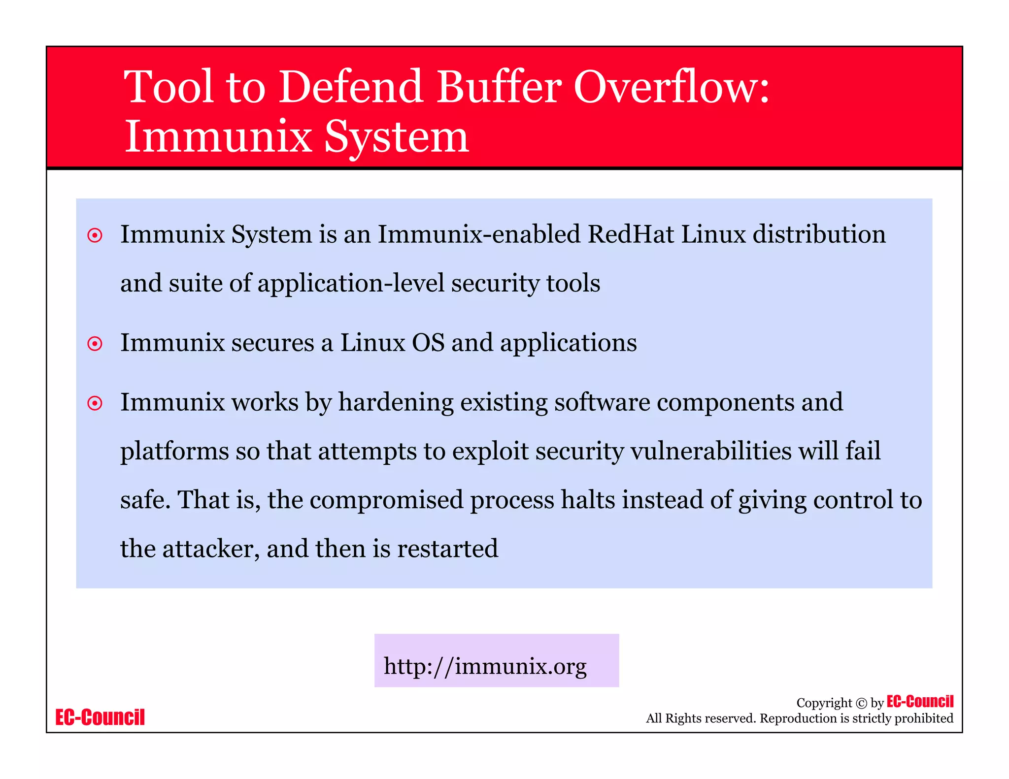 EC-Council
Copyright © by EC-Council
All Rights reserved. Reproduction is strictly prohibited
Tool to Defend Buffer Overflow:
Immunix System
Immunix System is an Immunix-enabled RedHat Linux distribution
and suite of application-level security tools
Immunix secures a Linux OS and applications
Immunix works by hardening existing software components and
platforms so that attempts to exploit security vulnerabilities will fail
safe. That is, the compromised process halts instead of giving control to
the attacker, and then is restarted
http://immunix.org
 